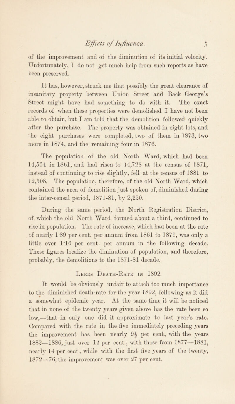 of the improvement and of the diminution of its initial velocity. Unfortunately, I do not get much help from such reports as have been preserved. It has, however, struck me that possibly the great clearance of insanitary property between Union Street and Back Greorge’s Street might have had something to do with it. The exact records of when these properties were demolished I have not been able to obtain, hut I am told that the demolition followed quickly after the purchase. The property was obtained in eight lots, and the eight purchases were completed, two of them in 1873, two more in 1874, and the remaining four in 1876. The population of the old North Ward, which had been 14,554 in 1861, and had risen to 14,728 at the census of 1871, instead of continuing to rise slightly, fell at the census of 1881 to 12,508. The population, therefore, of the old North Ward, which contained the area of demolition just spoken of, diminished during the inter-censal period, 1871-81, by 2,220. During the same period, the North Registration District, of which the old North Ward formed about a third, continued to rise in population. The rate of increase, which had been at the rate of nearly 1*89 per cent, per annum from 1861 to 1871, was only a little over 1T6 per cent, per annum in the following decade. These figures localize the diminution of population, and therefore, probably, the demolitions to the 1871-81 decade. Leeds Death-Rate in 1892. It would be obviously unfair to attach too much importance to the diminished death-rate for the year 1892, following as it did a somewhat epidemic year. At the same time it will be noticed that in none of the twenty years given above has the rate been so low,—that in only one did it approximate to last year’s rate. Compared with the rate in the five immediately preceding years the improvement has been nearly 9J per cent., with the years 1882—1886, just over 12 per cent., with those from 1877—1881, nearly 14 per cent., while with the first five years of the twenty, 1872—76, the improvement was over 27 per cent.