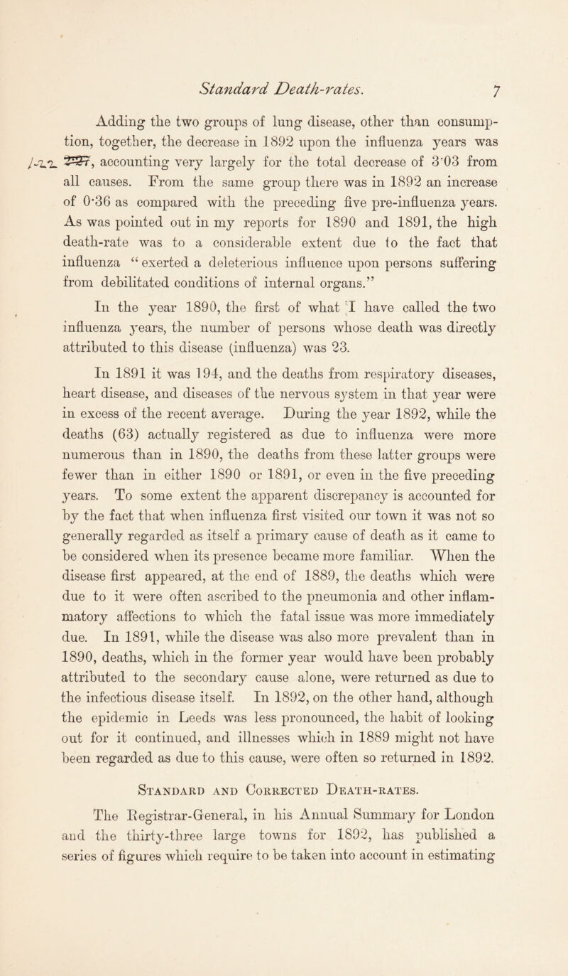 Standard Death-rates. Adding the two groups of lung disease, other than consump¬ tion, together, the decrease in 1892 upon the influenza years was 2337, accounting very largely for the total decrease of 3?03 from all causes. From the same group there was in 1892 an increase of 0*36 as compared with the preceding five pre-influenza years. As was pointed out in my reports for 1890 and 1891, the high death-rate was to a considerable extent due to the fact that influenza “ exerted a deleterious influence upon persons suffering from debilitated conditions of internal organs.” In the year 1890, the first of what I have called the two influenza years, the number of persons whose death was directly attributed to this disease (influenza) was 23. In 1891 it was 194, and the deaths from respiratory diseases, heart disease, and diseases of the nervous system in that year were in excess of the recent average. During the year 1892, while the deaths (63) actually registered as due to influenza were more numerous than in 1890, the deaths from these latter groups were fewer than in either 1890 or 1891, or even in the five preceding years. To some extent the apparent discrepancy is accounted for by the fact that when influenza first visited our town it was not so generally regarded as itself a primary cause of death as it came to he considered when its presence became more familiar. When the disease first appeared, at the end of 1889, the deaths which were due to it were often ascribed to the pneumonia and other inflam¬ matory affections to which the fatal issue was more immediately due. In 1891, while the disease was also more prevalent than in 1890, deaths, which in the former year would have been probably attributed to the secondary cause alone, were returned as due to the infectious disease itself. In 1892, on the other hand, although the epidemic in Leeds was less pronounced, the habit of looking out for it continued, and illnesses which in 1889 might not have been regarded as due to this cause, were often so returned in 1892. Standard and Corrected Death-rates. The Registrar-General, in his Annual Summary for London and the thirty-three large towns for 1892, has published a series of figures which require to be taken into account in estimating
