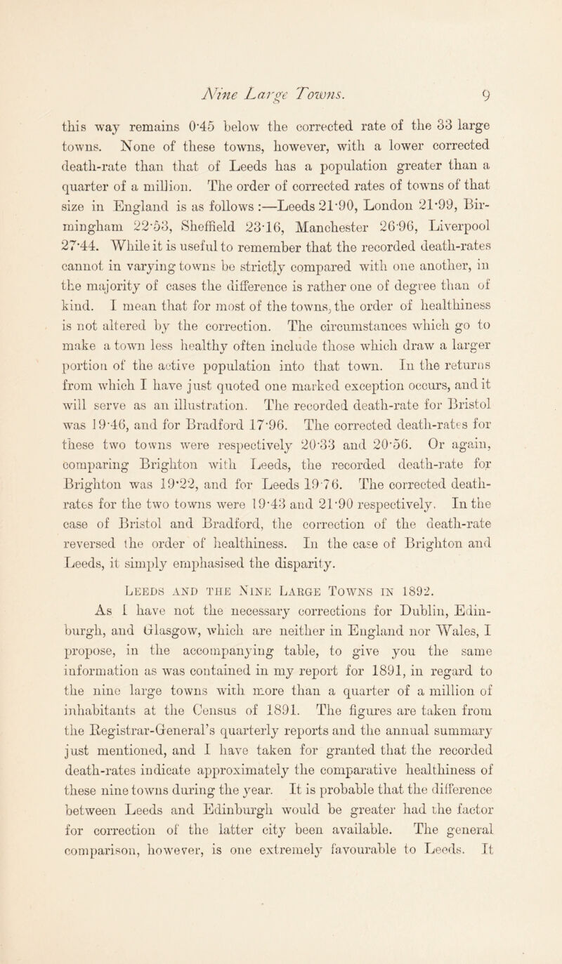 this way remains 0’45 below the corrected rate of the 33 large towns. None of these towns, however, with a lower corrected death-rate than that of Leeds has a population greater than a quarter of a million. The order of corrected rates of towms of that size in England is as follows Leeds 21*90, London 21*99, Bir¬ mingham 22*53, Sheffield 23*16, Manchester 26*96, Liverpool 27*44. While it is useful to remember that the recorded death-rates cannot in varying towns be strictly compared with one another, in the majority of cases the difference is rather one of degree than of kind. I mean that for most of the towns, the order of healthiness is not altered by the correction. The circumstances which go to make a town less healthy often include those which draw a larger portion of the active population into that town. In the returns from which I have just quoted one marked exception occurs, and it will serve as an illustration. The recorded death-rate for Bristol wars 19*46, and for Bradford 17*96. The corrected death-rates for these two towns were respectively 20*33 and 20*56. Or again, comparing Brighton with Leeds, the recorded death-rate for Brighton was 19*22, and for Leeds 19*76. The corrected death- rates for the two towns were 19*43 and 21*90 respectively. In the case of Bristol and Bradford, the correction of the death-rate reversed the order of healthiness. In the case of Brighton and Leeds, it simply emphasised the disparity. Leeds and the Nine Large Towns in 1892. As 1 have not the necessary corrections for Dublin, Edin¬ burgh, and Glasgow, which are neither in England nor Wales, I propose, in the accompanying table, to give you the same information as was contained in my report for 1891, in regard to the nine large towns with more than a quarter of a million of inhabitants at the Census of 1891. The figures are taken from the Registrar-General’s quarterly reports and the annual summary just mentioned, and I have taken for granted that the recorded death-rates indicate approximately the comparative healthiness of these nine towns during the year. It is probable that the difference between Leeds and Edinburgh would be greater had the factor for correction of the latter city been available. The general comparison, however, is one extremely favourable to Leeds. It