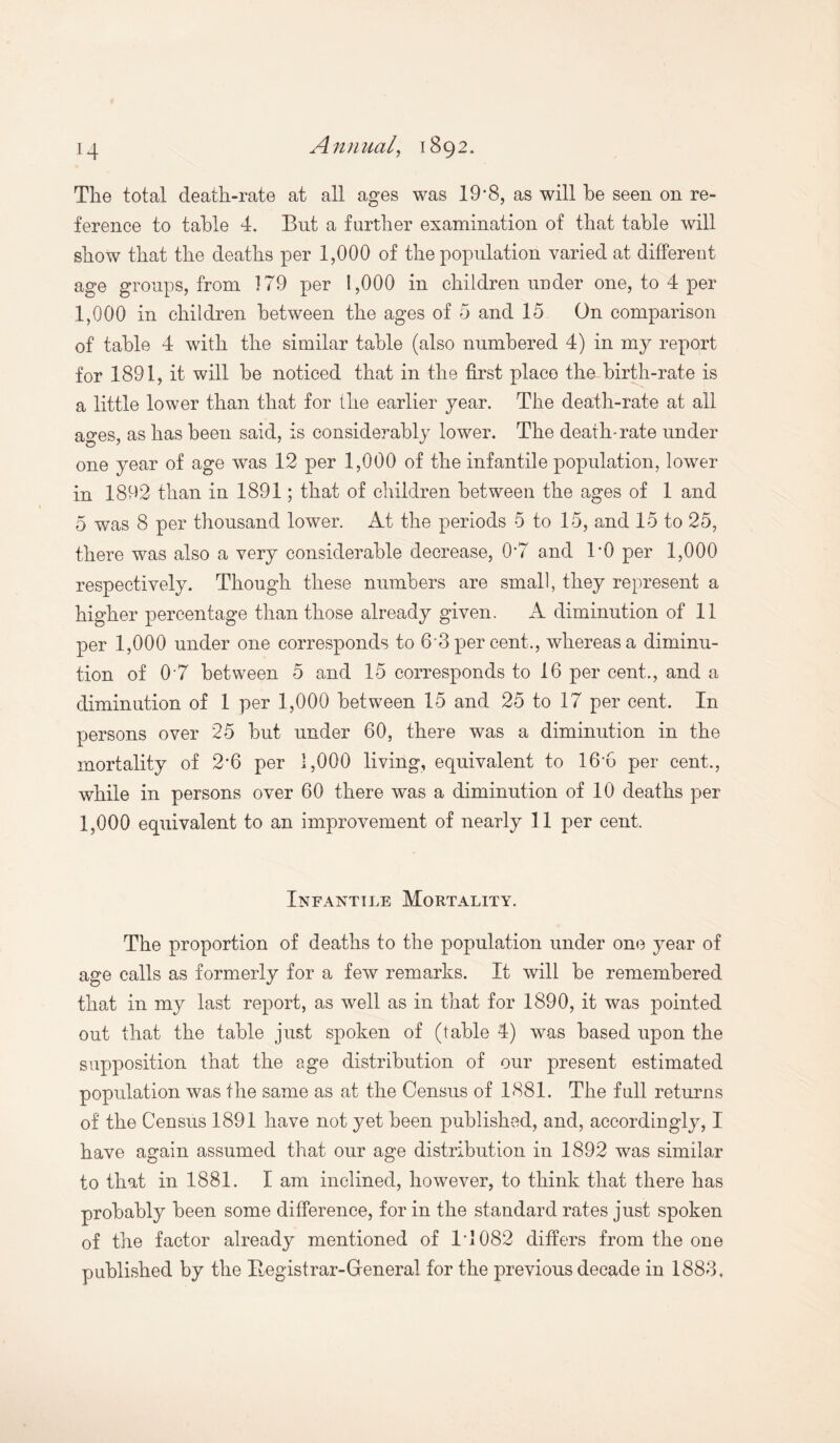 The total death-rate at all ages was 19*8, as will he seen on re¬ ference to table 4. But a further examination of that table will show that the deaths per 1,000 of the population varied at different age groups, from 179 per 1,000 in children under one, to 4 per 1,000 in children between the ages of 5 and 15 On comparison of table 4 with the similar table (also numbered 4) in my report for 1891, it will be noticed that in the first place the birth-rate is a little lower than that for the earlier year. The death-rate at all ages, as has been said, is considerably lower. The death-rate under one year of age was 12 per 1,000 of the infantile population, lower in 1892 than in 1891; that of children between the ages of 1 and 5 was 8 per thousand lower. At the periods 5 to 15, and 15 to 25, there was also a very considerable decrease, 0*7 and BO per 1,000 respectively. Though these numbers are small, they represent a higher percentage than those already given. A diminution of 11 per 1,000 under one corresponds to 6 3 per cent., whereas a diminu¬ tion of 0*7 between 5 and 15 corresponds to 16 per cent., and a diminution of 1 per 1,000 between 15 and 25 to 17 per cent. In persons over 25 but under 60, there was a diminution in the mortality of 2’6 per 1,000 living, equivalent to 16’6 per cent., while in persons over 60 there was a diminution of 10 deaths per 1,000 equivalent to an improvement of nearly 11 per cent. Infantile Mortality. The proportion of deaths to the population under one year of age calls as formerly for a few remarks. It will be remembered that in my last report, as well as in that for 1890, it was pointed out that the table just spoken of (table 4) was based upon the supposition that the age distribution of our present estimated population was the same as at the Census of 1881. The fall returns of the Census 1891 have not yet been published, and, accordingly, I have again assumed that our age distribution in 1892 was similar to that in 1881. I am inclined, however, to think that there has probably been some difference, for in the standard rates just spoken of the factor already mentioned of 14 082 differs from the one published by the Itegistrar-Greneral for the previous decade in 1883,