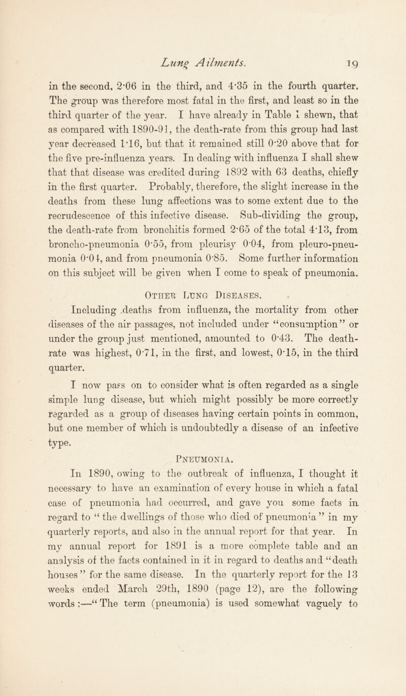 Luno Ailments. in the second, 2*06 in the third, and 4*35 in the fourth quarter. The group was therefore most fatal in the first, and least so in the third quarter of the year. I have already in Table 1 shewn, that as compared with 1890-9], the death-rate from this group had last year decreased T16, but that it remained still 0*20 above that for the five pre-influenza years. In dealing with influenza I shall shew that that disease was credited daring 1892 with 63 deaths, chiefly in the first quarter. Probably, therefore, the slight increase in the deaths from these lung affections was to some extent due to the recrudescence of this infective disease. Sub-dividing the group, the death-rate from bronchitis formed 2*65 of the total 4*13, from broncho-pneumonia 0*55, from pleurisy 0*04, from pleuro-pneu- monia 0*01, and from pneumonia 0*85. Some further information on this subject will be given when I come to speak of pneumonia. Otheu Lung Diseases. Including deaths from influenza, the mortality from other diseases of the air passages, not included under “consumption” or under the group just mentioned, amounted to 0*43. The death- rate was highest, 0 71, in the first, and lowest, 0*15, in the third quarter. I now pass on to consider what is often regarded as a single simple lung disease, but which might possibly be more correctly regarded as a group of diseases having certain points in common, but one member of which is undoubtedly a disease of an infective type. Pneumonia. In 1890, owing to the outbreak of influenza, I thought it necessary to have an examination of every house in which a fatal case of pneumonia had occurred, and gave you some facts in. regard to “ the dwellings of those who died of pneumonia ” in my quarterly reports, and also in the annual report for that year. In my annual report for 1891 is a more complete table and an analysis of the facts contained in it in regard to deaths and “death houses ” for the same disease. In the quarterly report for the 13 weeks ended March 29th, 1890 (page 12), are the following words ;—“ The term (pneumonia) is used, somewhat vaguely to