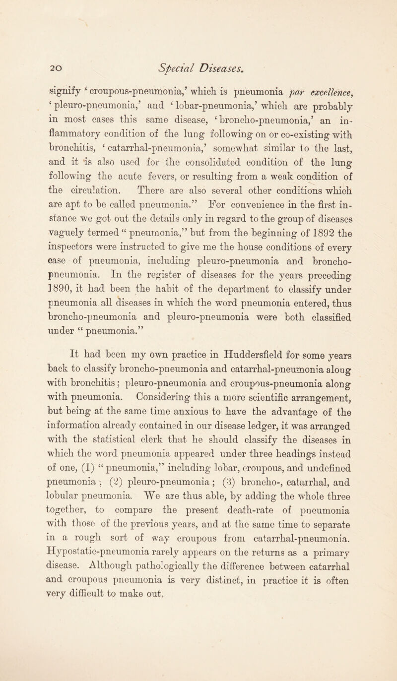 signify ‘ croupous-pneumonia/ which is pneumonia par excellence, ‘ pleuro-pneumonia,’ and ‘ lobar-pneumonia,’ which are probably in most cases this same disease, ‘ broncho-pneumonia,’ an in¬ flammatory condition of the lung following on or co-existing with bronchitis, ‘catarrhal-pneumonia,’ somewhat similar to the last, and it is also used for the consolidated condition of the lung following the acute fevers, or resulting from a weak condition of the circulation. There are also several other conditions which are apt to be called pneumonia.” For convenience in the first in¬ stance we got out the details only in regard to the group of diseases vaguely termed “ pneumonia,” but from the beginning of 1892 the inspectors were instructed to give me the house conditions of every case of pneumonia, including pleuro-pneumonia and broncho¬ pneumonia. In the register of diseases for the years preceding 1890, it had been the habit of the department to classify under pneumonia all diseases in which the word pneumonia entered, thus broncho-pneumonia and pleuro-pneumonia were both classified under “ pneumonia.” It had been my own practice in Huddersfield for some years back to classify broncho-pneumonia and catarrhal-pneumonia along with bronchitis ; pleuro-pneumonia and croupous-pneumonia along with pneumonia. Considering this a more scientific arrangement, but being at the same time anxious to have the advantage of the information already contained in our disease ledger, it was arranged with the statistical clerk that he should classify the diseases in which the word pneumonia appeared under three headings instead of one, (1) “ pneumonia,” including lobar, croupous, and undefined pneumonia * (2) pleuro-pneumonia; (I) broncho-, catarrhal, and lobular pneumonia. We are thus able, by adding the whole three together, to compare the present death-rate of pneumonia with those of the previous years, and at the same time to separate in a rough sort of way croupous from catarrhal-pneumonia. Hypostatic-pneumonia rarely appears on the returns as a primary disease. Although pathologically the difference between catarrhal and croupous pneumonia is very distinct, in practice it is often very difficult to make out,