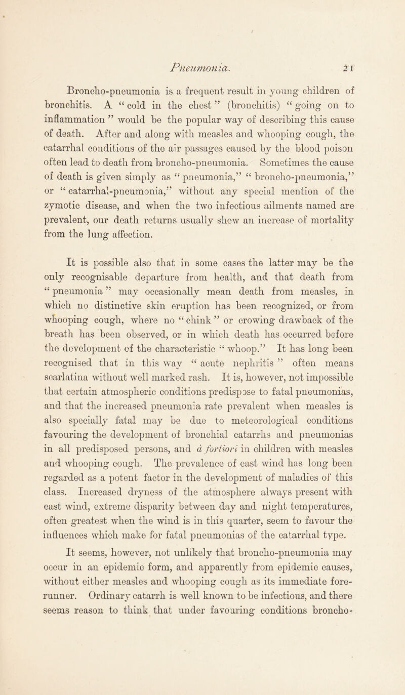 Broncho-pneumonia is a frequent result in young children of bronchitis. A “ cold in the chest ” (bronchitis) “ going on to inflammation ” would be the popular way of describing this cause of death. After and along with measles and whooping cough, the catarrhal conditions of the air passages caused by the blood poison often lead to death from broncho-pneumonia. Sometimes the cause of death is given simply as “ pneumonia,” “ broncho-pneumonia,” or “ catarrhal-pneumonia,” without any special mention of the zymotic disease, and when the two infectious ailments named are prevalent, our death returns usually shew an increase of mortality from the lung affection. It is possible also that in some cases the latter may be the only recognisable departure from health, and that death from “ pneumonia ” may occasionally mean death from measles, in which no distinctive skin eruption has been recognized, or from whooping cough, where no “ chink ” or crowing drawback of the breath has been observed, or in which death has occurred before the development of the characteristic “ whoop.”’ It has long been recognised that in this way “ acute nephritis ” often means scarlatina without well marked rash. It is, however, not impossible that certain atmospheric conditions predispose to fatal pneumonias, and that the increased pneumonia rate prevalent when measles is also specially fatal may be due to meteorological conditions favouring the development of bronchial catarrhs and pneumonias in all predisposed persons, and d fortiori in children with measles and whooping cough. The prevalence of east wind has long been regarded as a potent factor in the development of maladies of this class. Increased dryness of the atmosphere always present with east wind, extreme disparity between day and night temperatures, often greatest when the wind is in this quarter, seem to favour the influences which make for fatal pneumonias of the catarrhal type. It seems, however, not unlikely that broncho-pneumonia may occur in an epidemic form, and apparently from epidemic causes, without either measles and whooping cough as its immediate fore¬ runner. Ordinary catarrh is well known to be infectious, and there seems reason to think that under favouring conditions broncho-