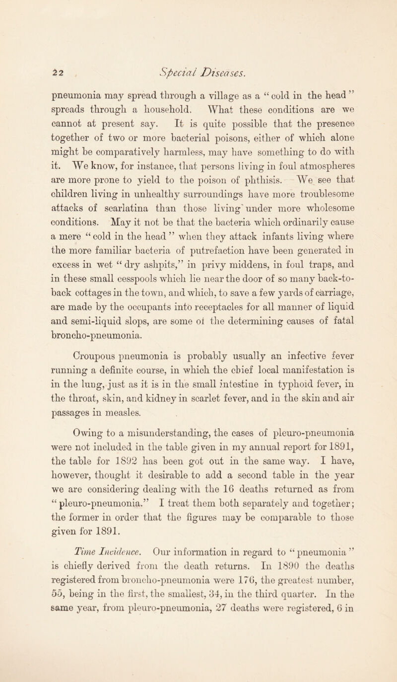 pneumonia may spread through a village as a “ cold in the head ” spreads through a household. What these conditions are we cannot at present say. It is quite possible that the presence together of two or more bacterial poisons, either of which alone might be comparatively harmless, may have something to do with it. We know', for instance, that persons living in foul atmospheres are more prone to yield to the poison of phthisis. We see that children living in unhealthy surroundings have more troublesome attacks of scarlatina than those living under more wholesome conditions. May it not be that the bacteria which ordinarily cause a mere “ cold in the head ” when they attack infants living where the more familiar bacteria of putrefaction have been generated in excess in wet “ dry ashpits,” in privy middens, in foul traps, and in these small cesspools which lie near the door of so many back-to- back cottages in the town, and which, to save a few yards of carriage, are made by the occupants into receptacles for all manner of liquid and semi-liquid slops, are some ol the determining causes of fatal broncho-pneumonia. Croupous pneumonia is probably usually an infective fever running a definite course, in which the chief local manifestation is in the lung, just as it is in the small intestine in typhoid fever, in the throat, skin, and kidney in scarlet fever, and in the skin and air passages in measles. Owing to a misunderstanding, the cases of pleuro-pneumonia were not included in the table given in my annual report for 1891, the table for 1892 has been got out in the same way. I have, however, thought it desirable to add a second table in the year we are considering dealing with the 16 deaths returned as from “ pleuro-pneumonia.”* I treat them both separately and together; the former in order that the figures may be comparable to those given for 1891. Time Incidence. Our information in regard to “pneumonia ” is chiefly derived from the death returns. In 1890 the deaths registered from broncho-pneumonia were 176, the greatest number, 55, being in the first, the smallest, 34, in the third quarter. In the
