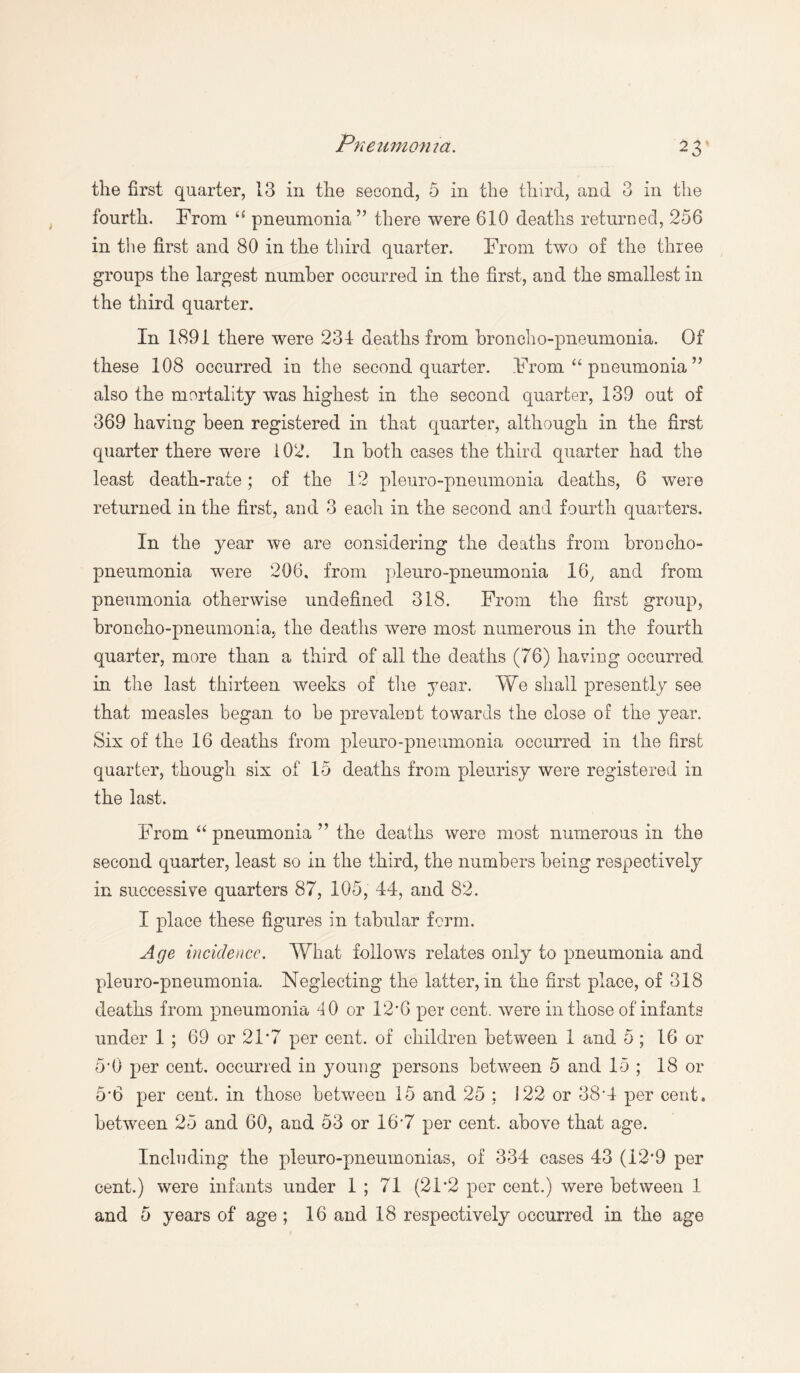 the first quarter, 13 in the second, 5 in the third, and 3 in the fourth. From “ pneumonia ” there were 610 deaths returned, 256 in the first and 80 in the third quarter. From two of the three groups the largest number occurred in the first, and the smallest in the third quarter. In 1891 there were 231 deaths from broncho-pneumonia. Of these 108 occurred in the second quarter. From “ pneumonia ” also the mortality was highest in the second quarter, 139 out of 369 having been registered in that quarter, although in the first quarter there were 102. In both cases the third quarter had the least death-rate; of the 12 pleuro-pneumonia deaths, 6 were returned in the first, and 3 each in the second and fourth quarters. In the year we are considering the deaths from broncho¬ pneumonia were 206, from pleuro-pneumonia 16, and from pneumonia otherwise undefined 318. From the first group, broncho-pneumonia., the deaths were most numerous in the fourth quarter, more than a third of all the deaths (76) having occurred in the last thirteen weeks of the year. We shall presently see that measles began to be prevalent towards the close of the year. Six of the 16 deaths from pleuro-pneumonia occurred in the first quarter, though six of 15 deaths from pleurisy were registered in the last. From “ pneumonia ” the deaths were most numerous in the second quarter, least so in the third, the numbers being respectively in successive quarters 87, 105, 44, and 82. I place these figures in tabular form. Age incidence. What follows relates only to pneumonia and pleuro-pneumonia. Neglecting the latter, in the first place, of 318 deaths from pneumonia 40 or 12*6 per cent, were in those of infants under 1 ; 69 or 21*7 per cent, of children between 1 and 5; 16 or 5*0 per cent, occurred in young persons between 5 and 15 ; 18 or 5*6 per cent, in those between 15 and 25 : 122 or 38'4 per cent, between 25 and 60, and 53 or 16'7 per cent, above that age. Including the pleuro-pneumonias, of 334 cases 43 (I2‘9 per cent.) were infants under 1 ; 71 (21 *2 per cent.) were between 1 and 5 years of age ; 16 and 18 respectively occurred in the age