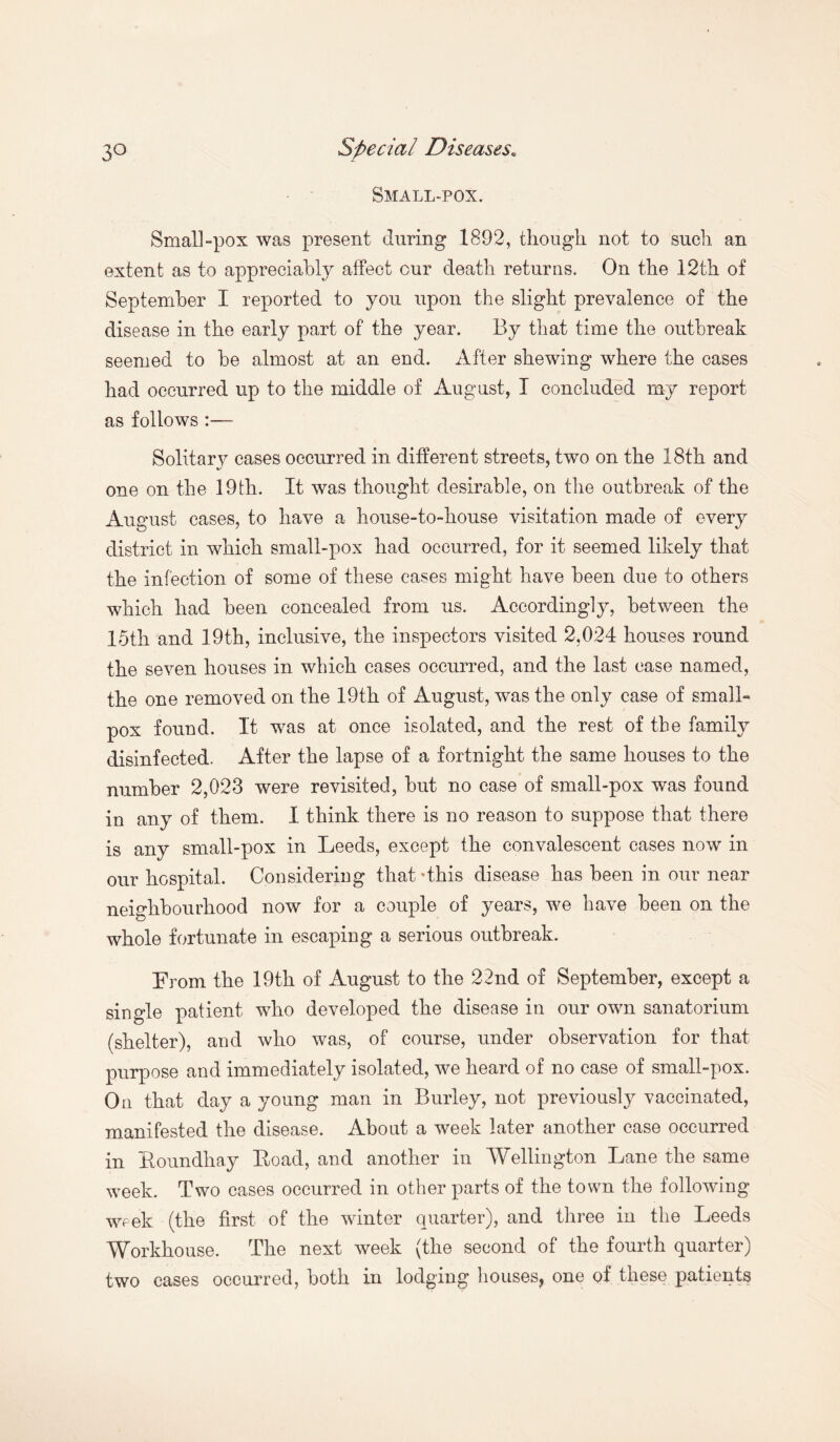 Small-pox. Small-pox was present during 1892, though not to such an extent as to appreciably affect our death returns. On the 12th of September I reported to you upon the slight prevalence of the disease in the early part of the year. By that time the outbreak seemed to be almost at an end. After shewing where the cases had occurred up to the middle of August, I concluded my report as follows :— Solitary cases occurred in different streets, two on the 18th and %y J one on the 19th. It was thought desirable, on the outbreak of the August cases, to have a house-to-house visitation made of every district in which small-pox had occurred, for it seemed likely that the infection of some of these cases might have been due to others which had been concealed from us. Accordingly, between the 15th and 19th, inclusive, the inspectors visited 2,024 houses round the seven houses in which cases occurred, and the last case named, the one removed on the 19th of August, was the only case of small¬ pox found. It was at once isolated, and the rest of the family disinfected. After the lapse of a fortnight the same houses to the number 2,023 were revisited, but no case of small-pox was found in any of them. I think there is no reason to suppose that there is any small-pox in Leeds, except the convalescent cases now in our hospital. Considering that 'this disease has been in our near- neighbourhood now for a couple of years, we have been on the whole fortunate in escaping a serious outbreak. From the 19th of August to the 22nd of September, except a single patient who developed the disease in our own sanatorium (shelter), and who was, of course, under observation for that purpose and immediately isolated, we heard of no case of small-pox. On that day a young man in Burley, not previously vaccinated, manifested the disease. About a week later another case occurred in Eoundhay Eoad, and another in Wellington Lane the same week. Two cases occurred in other parts of the town the following week (the first of the winter quarter), and three in the Leeds Workhouse. The next week (the second of the fourth quarter) two cases occurred, both in lodging houses^ one of these patients