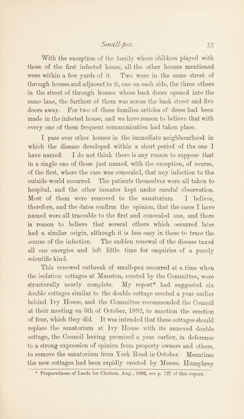 With the exception of the family whose children played with those of the first infected house, all the other houses mentioned were within a few yards of it. Two were in the same street of through houses and adjacent to it, one on each side, the three others in the street of through houses whose back doors opened into the same lane, the furthest of them was across the back street and five doors away. For two of these families articles of dress had been made in the infected house, and we have reason to believe that with every one of them frequent communication had taken place. I pass over other houses in the immediate neighbourhood in which the disease developed within a short period of the one I have named. I do not think there is any reason to suppose that in a single one of those just named, with the exception, of course, of the first, where the case was concealed, that any infection to the outside world occurred. The patients themselves were all taken to hospital, and the other inmates kept under careful observation. Most of them were removed to the sanatorium. I believe, therefore, and the dates confirm the opinion, that the cases I have named were all traceable to the first and concealed one, and there is reason to believe that several others which occurred later had a similar origin, although it is less easy in these to trace the course of the infection. The sudden renewal of the disease taxed all our energies and left little time for enquiries of a purely scientific kind. This renewed outbreak of small-pox occurred at a time when the isolation cottages at Manston, erected by the Committee, were structurally nearly complete. My report* had suggested six double cottages similar to the double cottage erected a year earlier behind Ivy House, and the Committee recommended the Council at their meeting on 5th of October, 1892, to sanction the erection of four, which they did. It was intended that these cottages should replace the sanatorium at Ivy House with its annexed double cottage, the Council having promised a year earlier, in deference to a strong expression of opinion from property owners and others, to remove the sanatorium from York Hoad in October. Meantime the new cottages had been rapidly erected by Messrs. Humphrev * Preparedness of Leeds for Cholera, Aug., 1892, see p. 137 of this report,