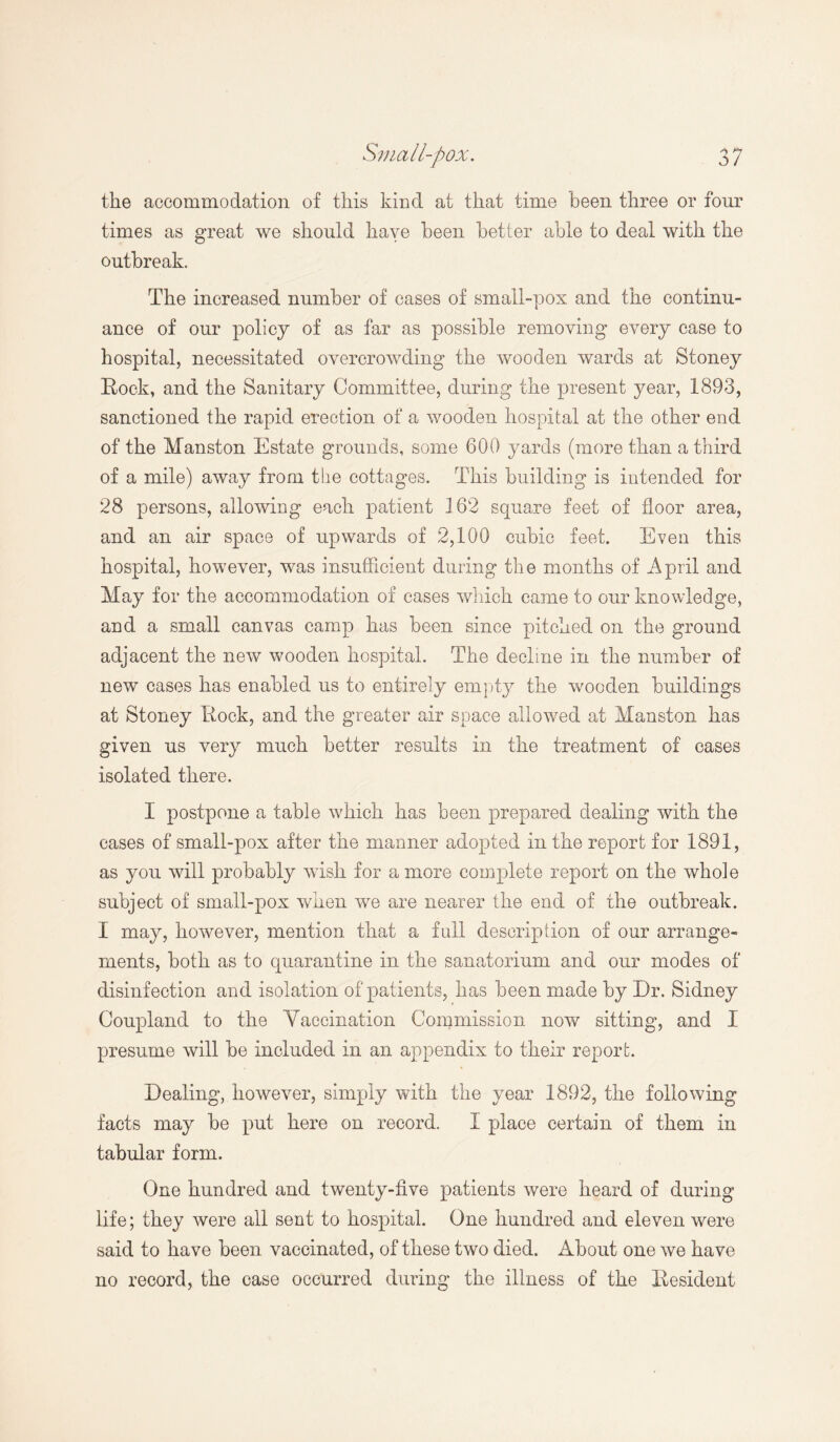 the accommodation of this kind at that time been three or four times as great we should have been better able to deal with the outbreak. The increased number of cases of small-pox and the continu¬ ance of our policy of as far as possible removing every case to hospital, necessitated overcrowding the wooden wards at Stoney Rock, and the Sanitary Committee, during the present year, 1893, sanctioned the rapid erection of a wooden hospital at the other end of the Manston Estate grounds, some 600 yards (more than a third of a mile) away from the cottages. This building is intended for 28 persons, allowing each patient 162 square feet of floor area, and an air space of upwards of 2,100 cubic feet. Even this hospital, however, was insufficient during the months of April and May for the accommodation of cases which came to our knowledge, and a small canvas camp has been since pitched on the ground adjacent the new wooden hospital. The decline in the number of new cases has enabled us to entirely empty the wooden buildings at Stoney Rock, and the greater air space allowed at Manston has given us very much better results in the treatment of cases isolated there. I postpone a table which has been prepared dealing with the cases of small-pox after the manner adopted in the report for 1891, as you will probably wish for a more complete report on the whole subject of small-pox when we are nearer the end of the outbreak. I may, however, mention that a full description of our arrange¬ ments, both as to quarantine in the sanatorium and our modes of disinfection and isolation of patients, has been made by Dr. Sidney Coupland to the Vaccination Commission now sitting, and I presume will be included in an appendix to their report. Dealing, however, simply with the year 1892, the following facts may be put here on record. 1 place certain of them in tabular form. One hundred and twenty-five patients were heard of during life; they were all sent to hospital. One hundred and eleven were said to have been vaccinated, of these two died. About one we have no record, the case occurred during the illness of the Resident