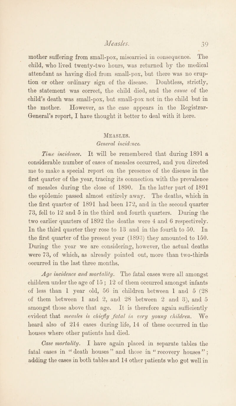 mother suffering from small-pox, miscarried in consequence. The child, who lived twenty-two hours, was returned by the medical attendant as having died from small-pox, but there was no erup¬ tion or other ordinary sign of the disease. Doubtless, strictly, the statement was correct, the child died, and the cause of the child’s death was small-pox, but small-pox not in the child but in the mother. However, as the case appears in the Registrar- General’s report, I have thought it better to deal with it here. Measles. General incidence. Time incidence. It will be remembered that during 1891 a considerable number of cases of measles occurred, and you directed me to make a special report on the presence of the disease in the first quarter of the year, tracing its connection with the prevalence of measles during the close of 1890. In the latter part of 1891 the epidemic passed almost entirely away. The deaths, which in the first quarter of 1891 had been 172, and in the second quarter 73, fell to 12 and 5 in the third and fourth quarters. During the two earlier quarters of 1892 the deaths were 4 and 6 respectively. In the third quarter they rose to 13 and in the fourth to 50. In the first quarter of the present year (1893) they amounted to 150. During the year we are considering, however, the actual deaths were 73, of which, as already pointed out, more than two-thirds occurred in the last three months. Age incidence and mortality. The fatal cases were all amongst children under the age of 15 ; 12 of them occurred amongst infants of less than 1 year old, 56 in children between 1 and 5 (28 of them between 1 and 2, and 28 between 2 and 3), and 5 amongst those above that age. It is therefore again sufficiently evident that measles is chiefly fatal in very young children. We heard also of 214 cases during life, 14 of these occurred in the houses where other patients had died. Case mortality. I have again placed in separate tables the fatal cases in u death houses’’ and those in “ recovery houses”; adding the cases in both tables and 14 other patients who got well in