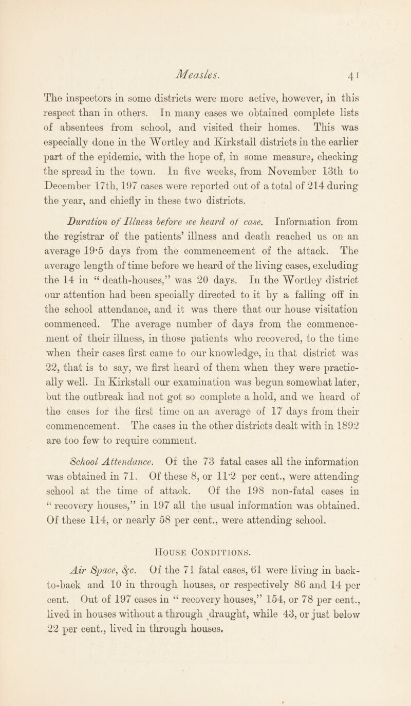 4* The inspectors in some districts were more active, however, in this respect than in others. In many cases we obtained complete lists of absentees from school, and visited their homes. This was especially done in the Wortley and Kirkstall districts in the earlier part of the epidemic, with the hope of, in some measure, checking the spread in the town. In five weeks, from November 13th to December 17th, 197 cases were reported out of a total of 214 during the year, and chiefly in these two districts. Duration of Illness before we heard of case. Information from the registrar of the patients’ illness and death reached us on an average 19*5 days from the commencement of the attack. The average length of time before we heard of the living cases, excluding the 14 in “ death-houses,” was 20 days. In the Wortley district our attention had been specially directed to it by a falling off in the school attendance, and it was there that our house visitation commenced. The average number of days from the commence¬ ment of their illness, in those patients who recovered, to the time when their cases first came to our knowledge, in that district was 22, that is to say, we first heard of them when they were practic¬ ally well. In Kirkstall our examination was begun somewhat later, but the outbreak had not got so complete a hold, and we heard of the cases for the first time on an average of 17 days from their commencement. The cases in the other districts dealt with in 1892 are too few to require comment. School Attendance. Of the 73 fatal cases all the information was obtained in 71. Of these 8, or 1T2 per cent., were attending school at the time of attack. Of the 198 non-fatal cases in “ recovery houses,” in 197 all the usual information was obtained. Of these 114, or nearly 58 per cent., were attending school. House Conditions. Air Space, Sfc. Of the 71 fatal cases, 61 were living in back- to-back and 10 in through houses, or respectively 86 and 14 per cent. Out of 197 cases in “ recovery houses,” 154, or 78 per cent., lived in houses without a through draught, while 43, or just below 22 per cent., lived in through houses.