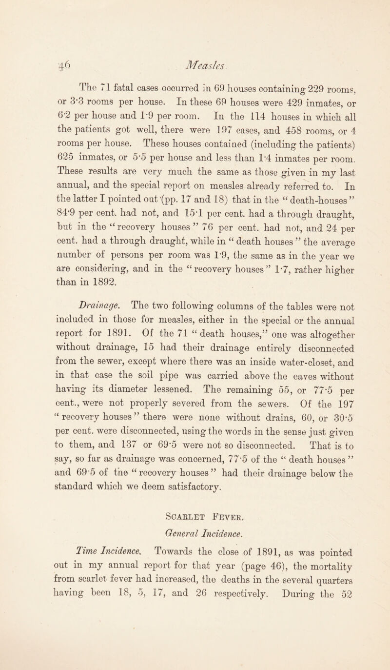 The 71 fatal cases occurred in 69 houses containing 229 rooms, or 3*3 rooms per house. In these 69 houses were 429 inmates, or b'2 per house and 1*9 per room. In the 114 houses in which all the patients got well, there were 197 cases, and 458 rooms, or 4 rooms per house. These houses contained (including the patients) 625 inmates, or 5*5 per house and less than 1*4 inmates per room. These results are very much the same as those given in my last annual, and the special report on measles already referred to. In the latter I pointed out '(pp. 17 and 18) that in the “ death-houses ” 84*9 per cent, had not, and 15*1 per cent, had a through draught, hut in the “ recovery houses ”76 per cent, had not, and 24 per cent, had a through draught, while in “ death houses ” the average number of persons per room was 1*9, the same as in the year we are considering, and in the “ recovery houses” 1*7, rather higher than in 1892. Drainage. The two following columns of the tables were not included in those for measles, either in the special or the annual report for 1891. Of the 71 “ death houses,” one was altogether without drainage, 15 had their drainage entirely disconnected from the sewer, except where there was an inside water-closet, and in that case the soil pipe was carried above the eaves without having its diameter lessened. The remaining 55, or 77*5 per cent., were not properly severed from the sewers. Of the 197 “ recovery houses ” there were none without drains, 60, or 30*5 per cent, were disconnected, using the words in the sense just given to them, and 137 or 69*5 were not so disconnected. That is to say, so far as drainage was concerned, 77*5 of the “ death houses ” and 69*5 of the “recovery houses” had their drainage below the standard which we deem satisfactory. Scarlet Fever, General Incidence. Time Incidence\ Towards the close of 1891, as was pointed out in my annual report for that year (page 46), the mortality from scarlet fever had increased, the deaths in the several quarters having been 18, 5, 17, and 26 respectively. During the 52