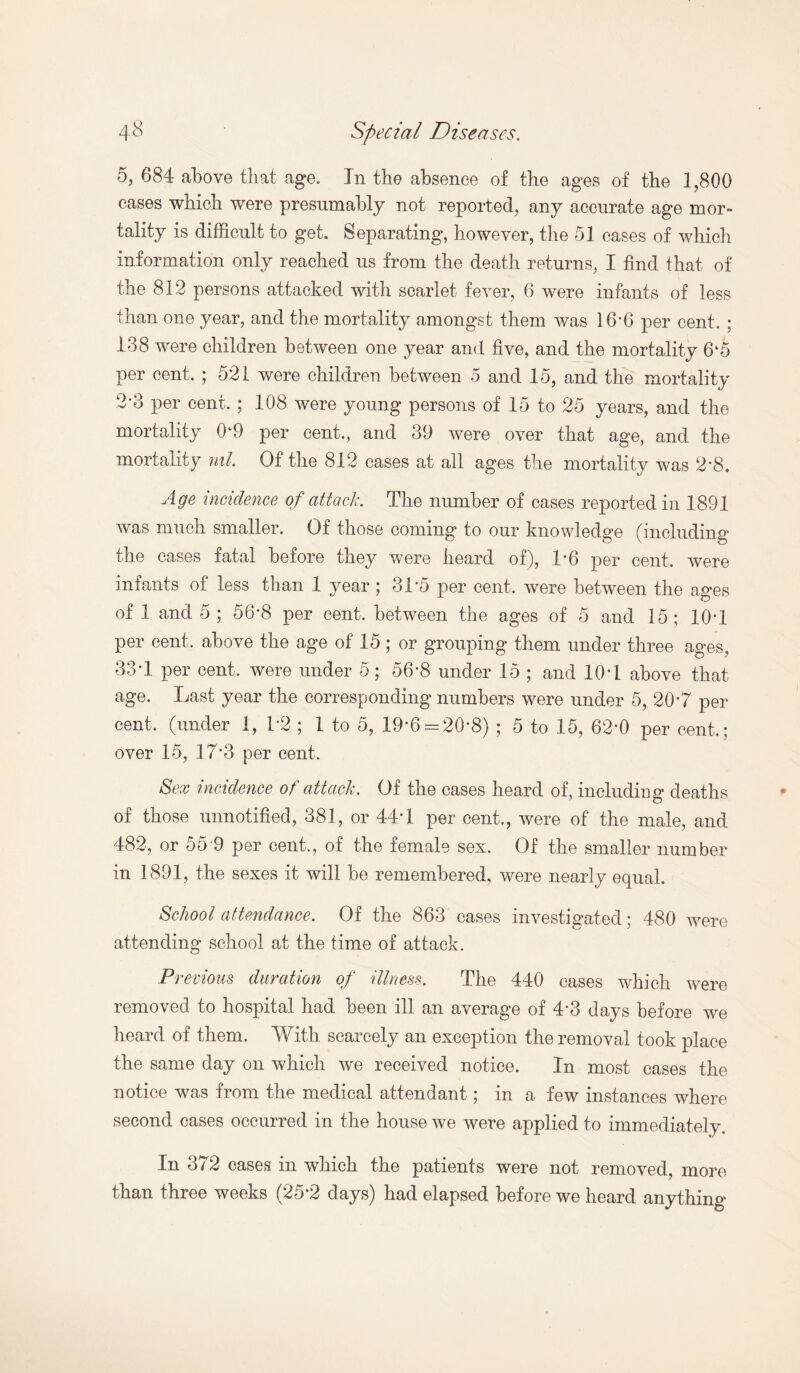 5, 684 above that age. Tn the absence of the ages of the 1,800 cases which were presumably not reported, any accurate age mor¬ tality is difficult to get. Separating, however, the 51 cases of which information only reached us from the death returns, I find that of the 812 persons attacked with scarlet fever, 6 were infants of less than one year, and the mortality amongst them was 16*6 per cent. ; 138 were children between one year and five, and the mortality 6*5 per cent. ; 521 were children between 5 and 15, and the mortality 2*3 per cent. ; 108 were young persons of 15 to 25 years, and the mortality 0‘9 per cent., and 39 were over that age, and the mortality ml. Of the 812 cases at all ages the mortality was 2*8. Age incidence of attack. The number of cases reported in 1891 was much smaller. Of those coming to our knowledge (including the cases fatal before they were heard of), 1*6 per cent, were infants of less than 1 year; 31*5 per cent, were between the ages of 1 and 5 ; 56*8 per cent, between the ages of 5 and 15; 10*1 per cent, above the age of 15; or grouping them under three ages, 33*1 per cent, were under 5; 56*8 under 15 ; and 10*1 above that age. Last year the corresponding numbers were under 5, 20*7 per cent, (under 1, 1*2 ; 1 to 5, 19*6 = 20*8) ; 5 to 15, 62*0 per cent.; over 15, 17*3 per cent. Sex incidence of attack. Of the cases heard of, including deaths of those unnotified, 381, or 44*1 per cent,, were of the male, and 482, or 55 9 per cent,, of the female sex. Of the smaller number in 1891, the sexes it will be remembered, were nearly equal. School attendance. Of the 863 cases investigated; 480 were attending school at the time of attack. Previous duration of illness. The 440 cases which were removed to hospital had been ill an average of 4*3 days before we heard of them. With scarcely an exception the removal took place the same day on which we received notice. In most cases the notice was from the medical attendant; in a few instances where second cases occurred in the house we were applied to immediately. In 372 cases in which the patients were not removed, more than three weeks (25*2 days) had elapsed before we heard anything