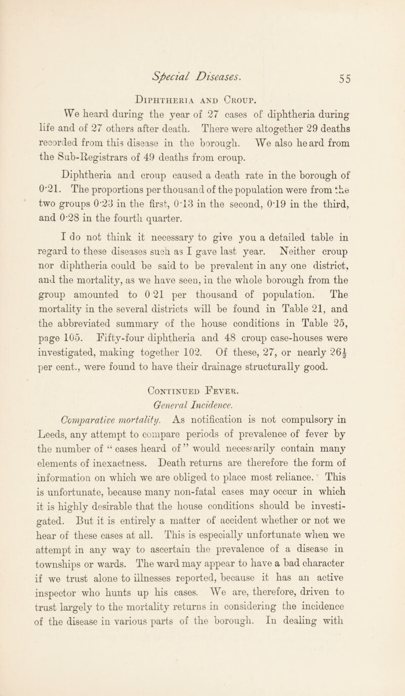 Diphtheria and Croup. We heard during the year of 27 cases of diphtheria during life and of 27 others after death. There were altogether 29 deaths recorded from this disease in the borough. We also heard from O the Sub-Registrars of 49 deaths from croup. Diphtheria and croup caused a death rate in the borough of 0’21. The proportions per thousand of the population were from the two groups 0'23 in the first, 0T3 in the second, 0T9 in the third, and 0*28 in the fourth quarter. I do not think it necessary to give you a detailed table in regard to these diseases such as I gave last year. Neither croup nor diphtheria could be said to be prevalent in any one district, and the mortality, as we have seen, in the whole borough from the group amounted to 0 21 per thousand of population. The mortality in the several districts will be found in Table 21, and the abbreviated summary of the house conditions in Table 25, page 105. Fifty-four diphtheria and 48 croup case-houses were investigated, making together 102. Of these, 27, or nearly 26 J per cent., were found to have their drainage structurally good. Continued Fever. General Incidence. Comparative mortality. As notification is not compulsory in Leeds, any attempt to compare periods of prevalence of fever by the number of “ cases heard of ” would necessarily contain many elements of inexactness. Death returns are therefore the form of information on which we are obliged to place most reliance. This is unfortunate, because many non-fatal cases may occur in which it is highly desirable that the house conditions should be investi¬ gated. But it is entirely a matter of accident whether or not we hear of these cases at all. This is especially unfortunate when we attempt in any way to ascertain the prevalence of a disease in townships or wards. The ward may appear to have a bad character if we trust alone to illnesses reported, because it has an active inspector who hunts up his cases. We are, therefore, driven to trust largely to the mortality returns in considering the incidence of the disease in various parts of the borough. In dealing with