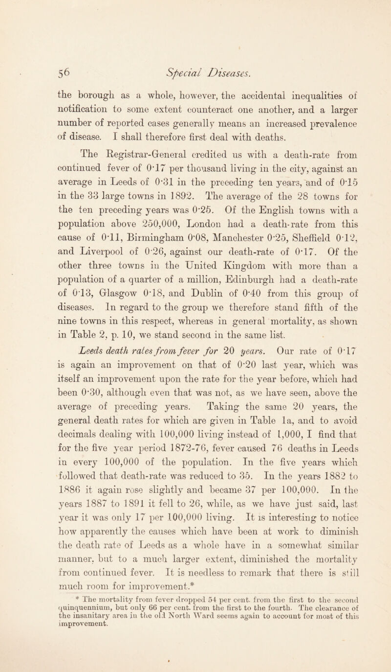 the borough as a whole, however, the accidental inequalities oi notification to some extent counteract one another, and a larger number of reported cases generally means an increased prevalence of disease. I shall therefore first deal with deaths. The Registrar-General credited us with a death-rate from continued fever of 0*17 per thousand living in the city, against an average in Leeds of 0*31 in the preceding ten years, and of 0T5 in the 33 large towns in 1892. The average of the 28 towns for the ten preceding years was 0*25. Of the English towns with a population above 250,000, London had a death-rate from this cause of 0T1, Birmingham 0*08, Manchester 0*25, Sheffield 0*12, and Liverpool of 0*26, against our death-rate of 0*17. Of the other three towns in the United Kingdom with more than a population of a quarter of a million, Edinburgh had a death-rate of 0*13, Glasgow 0*18, and Dublin of 0*40 from this group of diseases. In regard to the group we therefore stand fifth of the nine towns in this respect, whereas in general mortality, as shown in Table 2, p. 10, we stand second in the same list. Leeds death rates from fever for 20 years. Our rate of 0*17 is again an improvement on that of 0*20 last year, which was itself an improvement upon the rate for the year before, which had been 0*30, although even that was not, as we have seen, above the average of preceding years. Taking the same 20 years, the general death rates for which are given in Table la, and to avoid decimals dealing with 100,000 living instead of 1,000, I find that for the five year period 1872-76, fever caused 76 deaths in Leeds in every 100,000 of the population. In the five years which followed that death-rate was reduced to 35. In the years 1882 to 1886 it again rose slightly and became 37 per 100,000. In the years 1887 to 1891 it fell to 26, while, as we have just said, last year it was only 17 per 100,000 living. It is interesting to notice how apparently the causes which have been at work to diminish the death rate of Leeds as a whole have in a somewhat similar manner, but to a much larger extent, diminished the mortality from continued fever. It is needless to remark that there is still much room for improvement* * The mortality from fever dropped 54 per cent, from the first to the second quinquennium, but only 66 per cent, from the first to the fourth. The clearance of the insanitary area in the old North Ward seems again to account for most of this improvement.