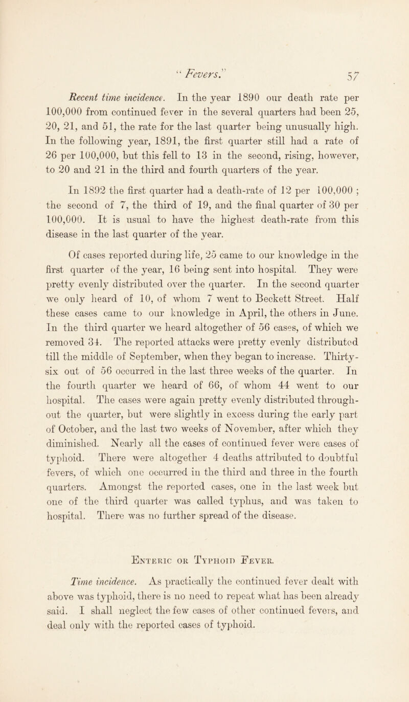 Fevers!' l 4 Recent time incidence. In the year 1890 our death rate per 100,000 from continued fever in the several quarters had been 25, 20, 21, and 51, the rate for the last quarter being unusually high. In the following year, 1891, the first quarter still had a rate of 26 per 100,000, but this fell to 13 in the second, rising, however, to 20 and 21 in the third and fourth quarters of the year. In 1892 the first quarter had a death-rate of 12 per 100,000 ; the second of 7, the third of 19, and the final quarter of 30 per 100,000. It is usual to have the highest death-rate from this disease in the last quarter of the year. Of cases reported during life, 25 came to our knowledge in the first quarter of the year, 16 being sent into hospital. They were pretty evenly distributed over the quarter. In the second quarter wre only heard of 10, of whom 7 went to Beckett Street. Half these cases came to our knowledge in April, the others in June. In the third quarter we heard altogether of 56 cases, of which we removed 31. The reported attacks were pretty evenly distributed till the middle of September, when they began to increase. Thirty- six out of 56 occurred in the last three weeks of the quarter. In the fourth quarter we heard of 66, of whom 44 went to our hospital. The cases were again pretty evenly distributed through¬ out the quarter, but were slightly in excess during the early part of October, and the last two weeks of November, after which they diminished. Nearly all the cases of continued fever were cases of typhoid. There were altogether 4 deaths attributed to doubtful fevers, of which one occurred in the third and three in the fourth quarters. Amongst the reported cases, one in the last week but one of the third quarter was called typhus, and was taken to hospital. There was no further spread of the disease. Enteric or Typhoid Eever. Time incidence. As practically the continued fever dealt with above was typhoid, there is no need to repeat what has been already said. I shall neglect the few cases of other continued fevers, and deal only with the reported cases of typhoid.