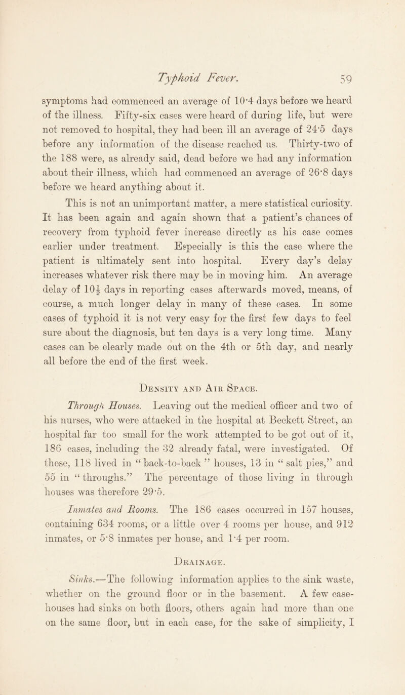 symptoms had commenced an average of 10 *4 days before we heard of the illness. Fifty-six cases were heard of during life, but were not removed to hospital, they had been ill an average of 24‘5 days before any information of the disease reached us. Thirty-two of the 188 were, as already said, dead before we had any information about their illness, which had commenced an average of 26*8 days before we heard anything about it. This is not an unimportant matter, a mere statistical curiosity. It has been again and again shown that a patient’s chances of recovery from typhoid fever increase directly as his case comes earlier under treatment. Especially is this the case where the patient is ultimately sent into hospital. Every day’s delay increases whatever risk there may be in moving him. An average delay of 10\ days in reporting cases afterwards moved, means, of course, a much longer delay in many of these cases. In some cases of typhoid it is not very easy for the first few days to feel sure about the diagnosis, but ten days is a very long time. Many cases can be clearly made out on the 4th or 5th day, and nearly all before the end of the first week. Density and Aik Space. Through Houses. Leaving out the medical officer and two of his nurses, who were attacked in the hospital at Beckett Street, an hospital far too small for the work attempted to be got out of it, 186 cases, including the 32 already fatal, were investigated. Of these, 118 lived in “ back-to-back ” houses, 13 in “ salt pies,” and 55 in “ throughs.” The percentage of those living in through houses was therefore 29*5. Inmates and Rooms. The 186 cases occurred in 157 houses, containing 634 rooms, or a little over 4 rooms per house, and 912 inmates, or 5*8 inmates per house, and 1*4 per room. Drainage. Sinks.—The following information applies to the sink waste, whether on the ground floor or in the basement. A few case- houses had sinks on both floors, others again had more than one on the same floor, but in each case, for the sake of simplicity, I