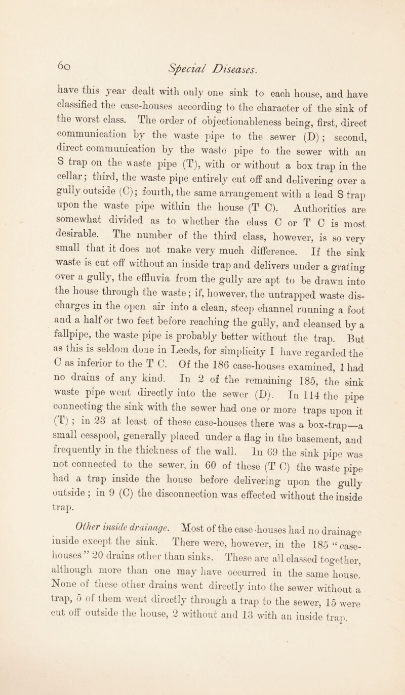 6g have this year dealt with only one sink to each house, and have classified the case-houses according to the character of the sink of the woist class. The order of obj ectionableness being, first, direct communication by the waste pipe to the sewer (D) j second, direct communication by the waste pipe to the sewer with an S trap on the w aste pipe (T), with or without a box trap in the eellai, third, the waste pipe entirely cut off and delivering over a gully outside (G); fourth, the same arrangement with a lead S trap upon the waste pipe within the house (T G1). Authorities are somewhat divided as to whether the class C or T C is most desiiable. The number of the third class, however, is so very small that it does not make very much difference. If the sink waste is cut off without an inside trap and delivers under a grating over a gully, the effluvia from the gully are apt to be drawn into the house through the waste; if, however, the untrapped waste dis- chaiges in the open air into a clean, steep channel running a foot and a half or two feet before reaching the gully, and cleansed by a tailpipe, the waste pipe is probably better without the trap. But as this is seldom done in Leeds, for simplicity I have regarded the C as inferior to the T C. Of the 186 case-houses examined, 1 had no drains of any kind. In 2 of the remaining 185, the sink waste pipe went directly into the sewer (D). In 114 the pipe connecting the sink with the sewer had oue or more traps upon it (T) j in 23 at least of these case-houses there was a box-tray)_-a small cesspool, generally placed under a flag in the basement, and frequently in the thickness of the wall. In 69 the sink pipe was not connected to the sewer, in 60 of these (T C) the waste pipe had a trap inside the house before delivering upon the gully outside ; in 9 (C) the disconnection was effected without the inside trap. Other inside drainage. Most of the case -houses had no drainage inside except the sink. There were, however, in the 185 u case- houses ” 20 drains other than sinks. These are all classed together, although more than one may have occurred in the same house. None of these other drains went directly into the sewer without a trap, o of them went directly through a trap to the sewer, 15 were