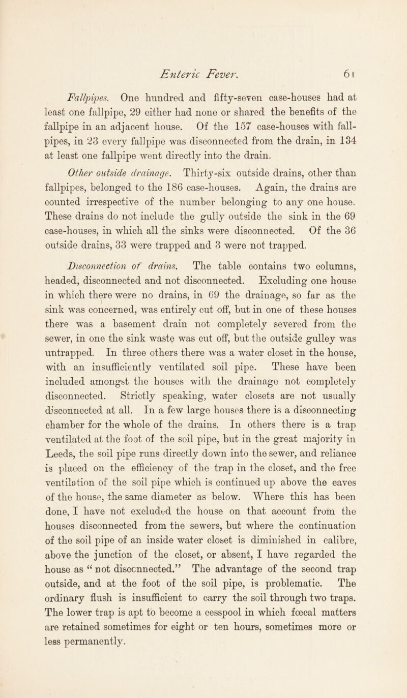 Fallpipes. One hundred and fifty-seven case-houses had at least one fallpipe, 29 either had none or shared the benefits of the fallpipe in an adjacent house. Of the 157 case-houses with fall- pipes, in 23 every fallpipe was disconnected from the drain, in 134 at least one fallpipe went directly into the drain. Other outside drainage. Thirty-six outside drains, other than fallpipes, belonged to the 186 case-houses. Again, the drains are counted irrespective of the number belonging to any one house. These drains do not include the gully outside the sink in the 69 case-houses, in which all the sinks were disconnected. Of the 36 outside drains, 33 were trapped and 3 were not trapped. Disconnection of drains. The table contains two columns, headed, disconnected and not disconnected. Excluding one house in which there were no drains, in 69 the drainage, so far as the sink was concerned, was entirely cut off, but in one of these houses there was a basement drain not completely severed from the sewer, in one the sink waste wras cut off, but the outside gulley was untrapped. In three others there was a water closet in the house, with an insufficiently ventilated soil pipe. These have been included amongst the houses with the drainage not completely disconnected. Strictly speaking, water closets are not usually disconnected at all. In a few large houses there is a disconnecting chamber for the whole of the drains. In others there is a trap ventilated at the foot of the soil pipe, but in the great majority in Leeds, the soil pipe runs directly down into the sewer, and reliance is placed on the efficiency of the trap in the closet, and the free ventilation of the soil pipe which is continued up above the eaves of the house, the same diameter as below. Where this has been done, I have not excluded the house on that account from the houses disconnected from the sewers, but where the continuation of the soil pipe of an inside water closet is diminished in calibre, above the junction of the closet, or absent, I have regarded the house as “ not disconnected.’’ The advantage of the second trap outside, and at the foot of the soil pipe, is problematic. The ordinary flush is insufficient to carry the soil through two traps. The lower trap is apt to become a cesspool in which foecal matters are retained sometimes for eight or ten hours, sometimes more or less permanently.