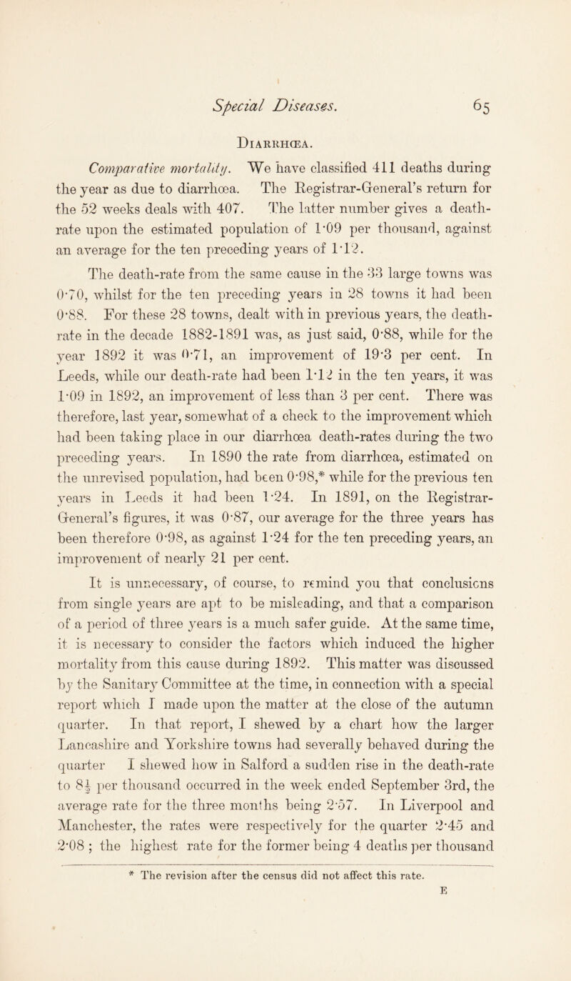 Diarrhoea. Comparative mortality. We have classified 411 deaths during the year as due to diarrhoea. The Registrar-GreneraTs return for the 52 weeks deals with 407. The latter number gives a death- rate upon the estimated population of TQ9 per thousand, against an average for the ten preceding years of 1T2. The death-rate from the same cause in the 33 large towns was 0*70, whilst for the ten preceding years in 28 towns it had been 0*88. For these 28 towns, dealt with in previous years, the death- rate in the decade 1882-1891 was, as just said, 0*88, while for the year 1892 it was 0*71, an improvement of 19*3 per cent. In Leeds, while our death-rate had been 1*12 in the ten years, it was 1*09 in 1892, an improvement of less than 3 per cent. There was therefore, last year, somewhat of a check to the improvement which had been taking place in our diarrhoea death-rates during the two preceding years. In 1890 the rate from diarrhoea, estimated on the unrevised population, had been 0*98,* while for the previous ten years in Leeds it had been 1*24. In 1891, on the Registrar- GreneraTs figures, it was 0*87, our average for the three years has been therefore 0*98, as against 1*24 for the ten preceding years, an improvement of nearly 21 per cent. It is unnecessary, of course, to remind you that conclusions from single years are apt to be misleading, and that a comparison of a period of three years is a much safer guide. At the same time, it is necessary to consider the factors which induced the higher mortality from this cause during 1892. This matter was discussed by the Sanitary Committee at the time, in connection with a special report which I made upon the matter at the close of the autumn quarter. In that report, I shewed by a chart how the larger Lancashire and Yorkshire towns had severally behaved during the quarter I shewed how in Salford a sudden rise in the death-rate to 8\ per thousand occurred in the week ended September 3rd, the average rate for the three months being 2*57. In Liverpool and Manchester, the rates were respectively for the quarter 2*45 and 2*08 ; the highest rate for the former being 4 deaths per thousand * The revision after the census did not affect this rate. E
