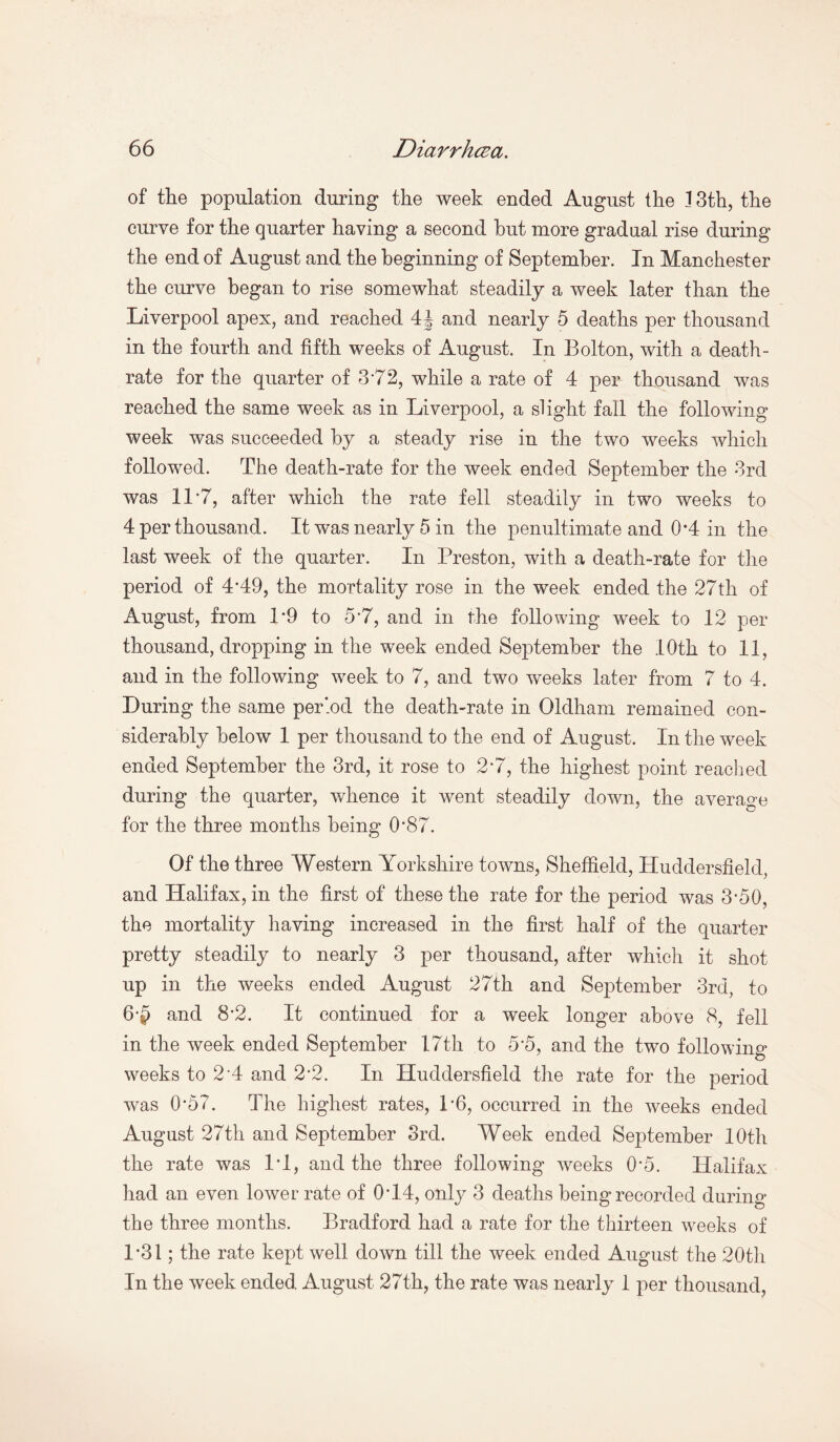 of the population during the week ended August the 13th, the curve for the quarter having a second hut more gradual rise during the end of August and the beginning of September. In Manchester the curve began to rise somewhat steadily a week later than the Liverpool apex, and reached 4J and nearly 5 deaths per thousand in the fourth and fifth weeks of August. In Bolton, with a death- rate for the quarter of 372, while a rate of 4 per thousand was reached the same week as in Liverpool, a slight fall the following week was succeeded by a steady rise in the two weeks which followed. The death-rate for the week ended September the 3rd was 117, after which the rate fell steadily in two weeks to 4 per thousand. It was nearly 5 in the penultimate and 0*4 in the last week of the quarter. In Preston, with a death-rate for the period of 4*49, the mortality rose in the week ended the 27th of August, from 1*9 to 57, and in the following week to 12 per thousand, dropping in the week ended September the 10th to 11, and in the following week to 7, and two vreeks later from 7 to 4. During the same period the death-rate in Oldham remained con¬ siderably below 1 per thousand to the end of August. In the week ended September the 3rd, it rose to 27, the highest point reached during the quarter, whence it went steadily down, the average for the three months being O’87. Of the three Western Yorkshire towns, Sheffield, Huddersfield, and Halifax, in the first of these the rate for the period was 3*50, the mortality having increased in the first half of the quarter pretty steadily to nearly 3 per thousand, after which it shot up in the weeks ended August 27th and September 3rd, to 6-|) and 8-2. It continued for a week longer above 8, fell in the week ended September 17th to 5*5, and the two following weeks to 2-4 and 2’2. In Huddersfield the rate for the period was 0*57. The highest rates, P6, occurred in the weeks ended August 27th and September 3rd. Week ended September 10th the rate was IT, and the three following weeks 0*5. Halifax had an even lower rate of 07.4, only 3 deaths being recorded during the three months. Bradford had a rate for the thirteen weeks of 1*31; the rate kept well down till the week ended August the 20th In the week ended August 27th, the rate was nearly 1 per thousand,