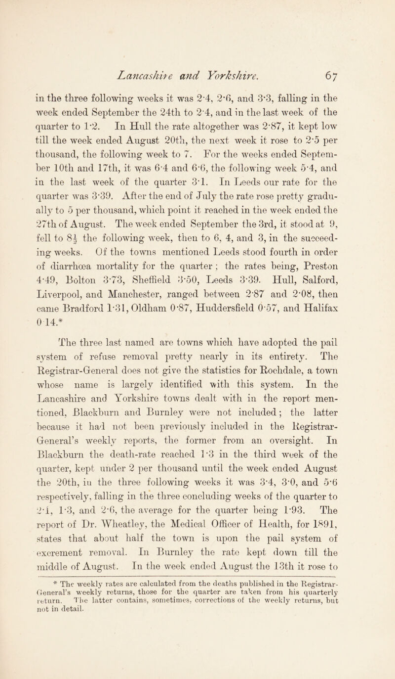 in the three following weeks it was 2*4, 2*6, and 3*3, falling in the week ended September the 24th to 2*4, and in the last week of the quarter to 1*2. In Hull the rate altogether was 2*87, it kept low till the week ended August 20th, the next week it rose to 2*5 per thousand, the following week to 7. For the weeks ended Septem¬ ber 10th and 17th, it was 6*4 and 6*6, the following week 5*4, and in the last week of the quarter 3*1. In Leeds our rate for the quarter was 3*39. After the end of July the rate rose pretty gradu¬ ally to 5 per thousand, which point it reached in the week ended the 27th of August. The week ended September the 3rd, it stood at 9, fell to 8J the following week, then to 6, 4, and 3, in the succeed¬ ing weeks. Of the towns mentioned Leeds stood fourth in order of diarrhoea mortality for the quarter ; the rates being, Preston 4*49, Bolton 3*73, Sheffield 3*50, Leeds 3*39. Hull, Salford, Liverpool, and Manchester, ranged between 2*87 and 2*08, then came Bradford 1*31, Oldham 0*87, Huddersfield 0*57, and Halifax 014* The three last named are towns which have adopted the pail system of refuse removal pretty nearly in its entirety. The Registrar-General does not give the statistics for Rochdale, a town whose name is largely identified with this system. In the Lancashire and Yorkshire towns dealt with in the report men¬ tioned, Blackburn and Burnley were not included; the latter because it had not been previously included in the Registrar- General’s weekly reports, the former from an oversight. In Blackburn the death-rate reached P3 in the third week of the quarter, kept under 2 per thousand until the week ended August the 20th, iu the three following weeks it was 3*4, 3*0, and 5*6 respectively, falling in the three concluding weeks of the quarter to 2*1, 1*3, and 2*6, the average for the quarter being 1*93. The report of Hr. Wheatley, the Medical Officer of Health, for 1891, states that about half the town is upon the pail system of excrement removal. In Burnley the rate kept down till the middle of August. In the week ended August the 13th it rose to * The weekly rates are calculated from the deaths published in the Registrar- General’s weekly returns, those for the quarter are taken from his quarterly return. The latter contains, sometimes, corrections of the weekly returns, but not in detail.