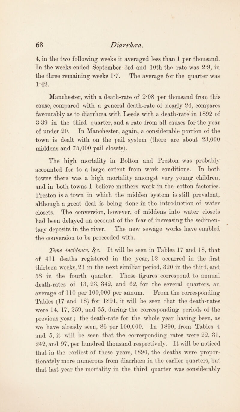 4, in the two following weeks it averaged less than 1 per thousand. In the weeks ended September 3rd and 10th the rate was 2*9, in the three remaining weeks 1*7. The average for the quarter was 1-42. Manchester, with a death-rate of 2*08 per thousand from this cause, compared with a general death-rate of nearly 24, compares favourably as to diarrhoea with Leeds with a death-rate in 1892 of 3*39 in the third quarter, and a rate from all causes for the year of under 20. In Manchester, again, a considerable portion of the town is dealt with on the pail system (there are about 23,000 middens and 75,000 pail closets). The high mortality in Bolton and Preston was probably accounted for to a large extent from work conditions. In both towns there was a high mortality amongst very young children, and in both towns 1 believe mothers work in the cotton factories. Preston is a town in which the midden system is still prevalent, although a great deal is being done in the introduction of water closets. The conversion, however, of middens into water closets had been delayed on account of the fear of increasing the sedimen¬ tary deposits in the river. The new sewage works have enabled the conversion to be proceeded with. Time incidence, Sfc. It will be seen in Tables 17 and 18, that of 411 deaths registered in the year, 12 occurred in the first thirteen weeks, 21 in the next similiar period, 320 in the third, and 58 in the fourth quarter. These figures correspond to annual death-rates of 13, 23, 342, and 62, for the several quarters, an average of 110 per 100,000 per annum. From the corresponding Tables (17 and 18) for 1891, it will be seen that the death-rates were 14, 17, 259, and 55, during the corresponding periods of the previous year; the death-rate for the whole year having been, as we have already seen, 86 per 100,000. In 1890, from Tables 4 and 5, it will be seen that the corresponding rates were 22, 31, 242, and 97, per hundred thousand respectively. It will be noticed that in the earliest of these years, 1890, the deaths were propor¬ tionately more numerous from diarrhoea in the earlier quarters, but that last year the mortality in the third quarter was considerably