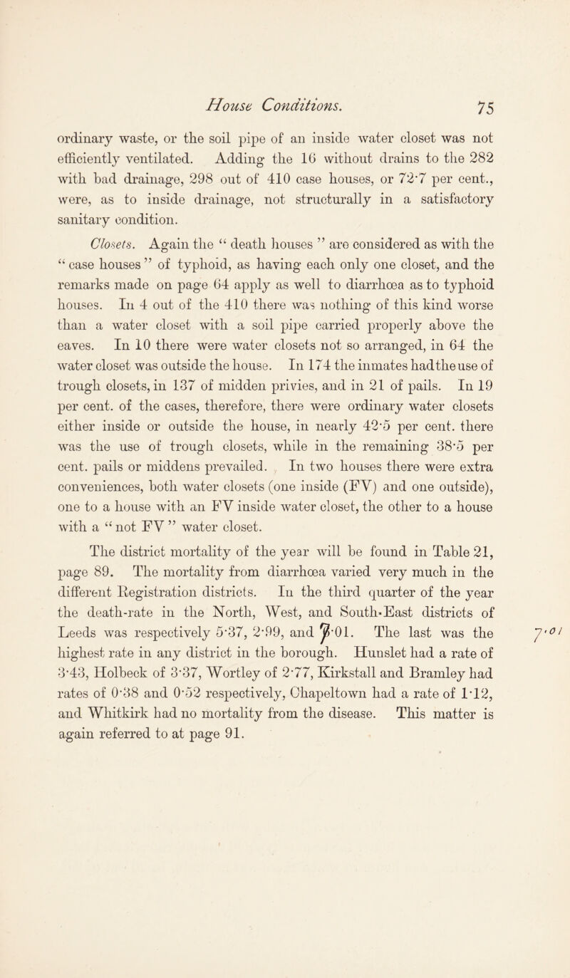ordinary waste, or the soil pipe of an inside water closet was not efficiently ventilated. Adding the 16 without drains to the 282 with bad drainage, 298 out of 410 case houses, or 72'7 per cent., were, as to inside drainage, not structurally in a satisfactory sanitary condition. Closets. Again the “ death houses ” are considered as with the “ case houses ” of typhoid, as having each only one closet, and the remarks made on page 64 apply as well to diarrhoea as to typhoid houses. In 4 out of the 410 there was nothing of this kind worse than a water closet with a soil pipe carried properly above the eaves. In 10 there were water closets not so arranged, in 64 the water closet was outside the house. In 174 the inmates had the use of trough closets, in 137 of midden privies, and in 21 of pails. In 19 per cent, of the cases, therefore, there were ordinary water closets either inside or outside the house, in nearly 42*5 per cent, there was the use of trough closets, while in the remaining 38'5 per cent, pails or middens prevailed. In two houses there were extra conveniences, both water closets (one inside (FY) and one outside), one to a house with an FY inside water closet, the other to a house with a “ not FY ” water closet. The district mortality of the year will he found in Table 21, page 89. The mortality from diarrhoea varied very much in the different Registration districts. In the third quarter of the year the death-rate in the North, West, and South-East districts of Leeds was respectively 5'37, 2'99, and J?’01. The last was the highest rate in any district in the borough. Hunslet had a rate of 3*43, Holbeck of 3*37, Wortley of 2'77, Kirkstall and Bramley had rates of 0'38 and 0'52 respectively, Chapeltown had a rate of 1T2, and Whitkirk had no mortality from the disease. This matter is again referred to at page 91.