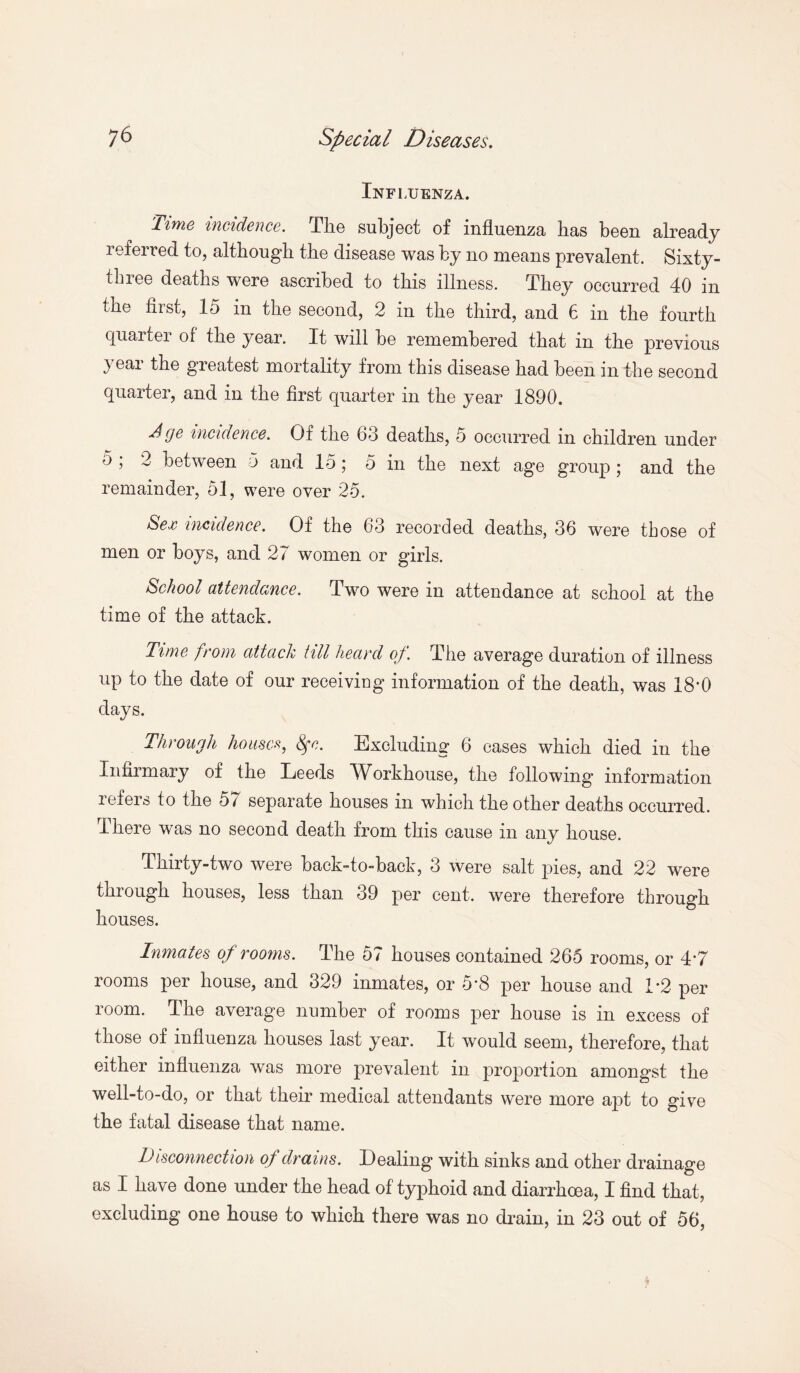 Influenza. 'Time incidence. The subject of influenza has been already referred to, although the disease was by no means prevalent. Sixty- thiee deaths were ascribed to this illness. They occurred 40 in the first, 15 in the second, 2 in the third, and 6 in the fourth quarter of the year. It will be remembered that in the previous year the greatest mortality from this disease had been in the second quarter, and in the first quarter in the year 1890. dge incidence. Of the 63 deaths, 5 occurred in children under 5 , 3 between 5 and 15; 5 in the next age group; and the remainder, 51, were over 25. Sex incidence. Of the 63 recorded deaths, 36 were those of men or boys, and 27 women or girls. School attendance. Two were in attendance at school at the time of the attack. Time from attack till heard of. The average duration of illness up to the date of our receiviog information of the death, was 18'0 days. Through houses, Sfc. Excluding 6 cases which died in the Infirmary of the Leeds Wbrkhouse, the following information lefeis to the 57 separate houses in which the other deaths occurred. There was no second death from this cause in any house. Thirty-two were back-to-back, 3 were salt pies, and 22 wure through houses, less than 39 per cent, were therefore through houses. Inmates of rooms. The 57 houses contained 265 rooms, or 4’7 rooms per house, and 329 inmates, or 5*8 per house and 1*2 per room. The average number of rooms per house is in excess of those of influenza houses last year. It would seem, therefore, that either influenza was more prevalent in proportion amongst the well-to-do, or that their medical attendants were more apt to give the fatal disease that name. Disconnection of drains. Dealing with sinks and other drainage as I have done under the head of typhoid and diarrhoea, I find that, excluding one house to which there was no drain, in 23 out of 56,