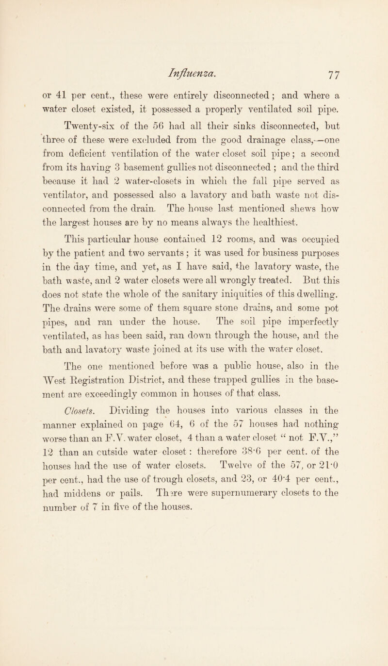 or 41 per cent., these were entirely disconnected ; and where a water closet existed, it possessed a properly ventilated soil pipe. Twenty-six of the 56 had all their sinks disconnected, hut three of these were excluded from the good drainage class,—one from deficient ventilation of the water closet soil pipe; a second from its having 3 basement gullies not disconnected ; and the third because it had 2 water-closets in which the fall pipe served as ventilator, and possessed also a lavatory and bath waste not dis¬ connected from the drain. The house last mentioned shews how the largest houses are by no means always the healthiest. This particular house contained 12 rooms, and was occupied by the patient and two servants ; it was used for business purposes in the day time, and yet, as I have said, the lavatory waste, the bath waste, and 2 water closets were all wrongly treated. But this does not state the whole of the sanitary iniquities of this dwelling. The drains were some of them square stone drains, and some pot pipes, and ran under the house. The soil pipe imperfectly ventilated, as has been said, ran down through the house, and the bath and lavatory waste joined at its use with the water closet. The one mentioned before was a public house, also in the West Registration District, and these trapped gullies in the base¬ ment are exceedingly common in houses of that class. Closets. Dividing the houses into various classes in the manner explained on page 64, 6 of the 57 houses had nothing worse than an F.V. water closet, 4 than a water closet “ not F.V.,” 12 than an outside water closet: therefore 38*6 per cent, of the houses had the use of water closets. Twelve of the 57, or 2DO per cent., had the use of trough closets, and 23, or 40'4 per cent,, had middens or pails. Tlmre were supernumerary closets to the number of 7 in five of the houses.