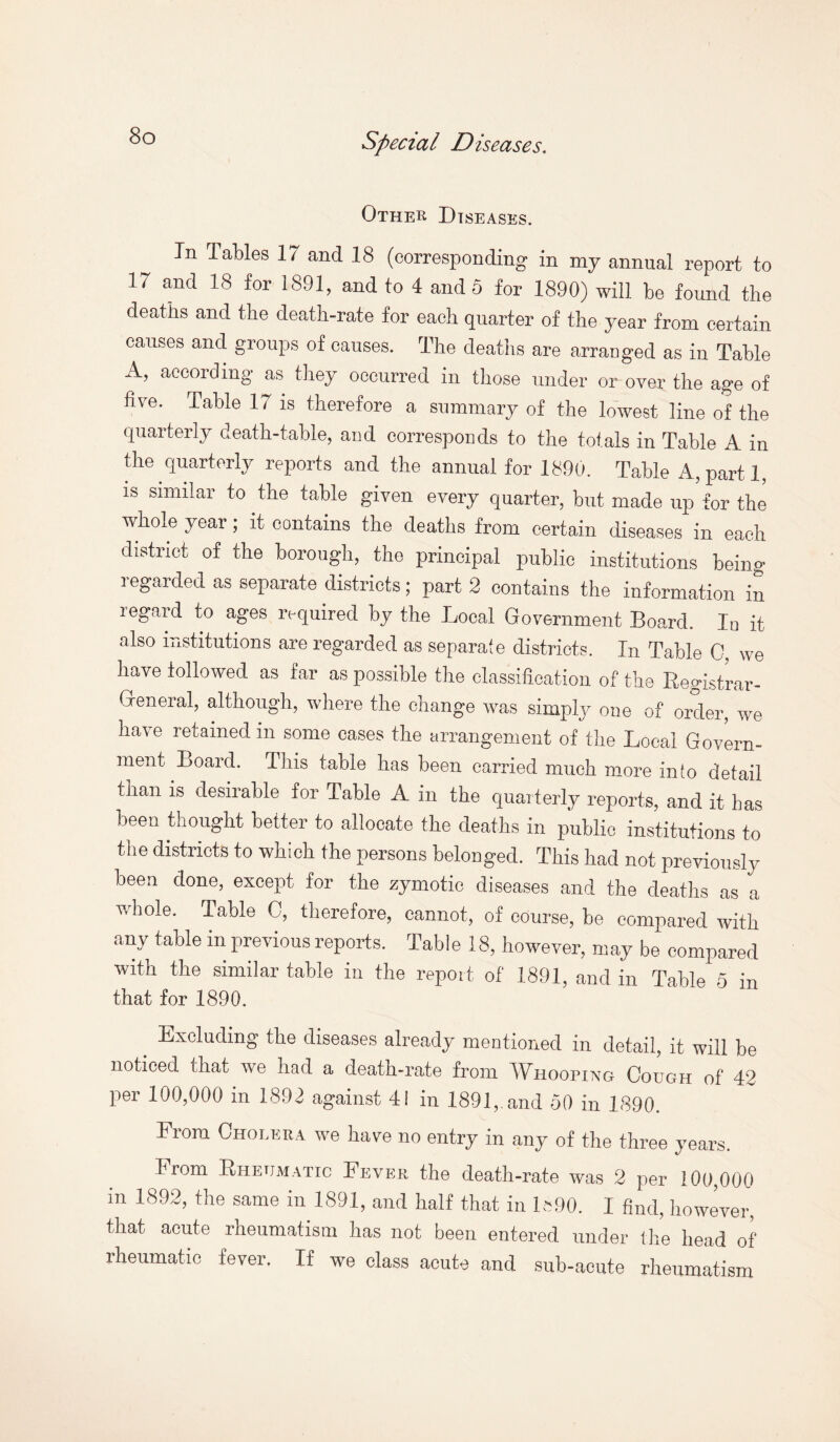 Other Diseases. In Tables 17 and 18 (corresponding in my annual report to 17 and 18 for 1891, and to 4 and 5 for 1890) will be found the deaths and the death-rate for each quarter of the year from certain causes and groups of causes. The deaths are arranged as in Table A, according as they occurred in those under or over the age of five. Table 17 is therefore a summary of the lowest line of the quarterly death-table, and corresponds to the totals in Table A in the quarterly reports and the annual for 1890. Table A,parti, is similar to the table given every quarter, but made up for the whole year; it contains the deaths from certain diseases in each district of the borough, the principal public institutions being regarded as separate districts; part 2 contains the information in legald to ages required by the Local Government Board. Iu it also institutions are regarded as separate districts. In Table 0, we have followed as far as possible the classification of the Registrar- General, although, where the change was simply one of order, we have retained in some cases the arrangement of the Local Govern¬ ment Board. This table has been carried much more into detail tnan is desirable for lable A in the quarterly reports, and it has been thought better to allocate the deaths in public institutions to the districts to which the persons belonged. This had not previously been done, except for the zymotic diseases and the deaths as a whole. Table 0, therefore, cannot, of course, be compared with any table in previous reports. Table 18, however, may be compared with the similar table in the report of 1891, and in Table 5 in that for 1890. Excluding the diseases already mentioned in detail, it will be noticed that we had a death-rate from Whooping Cough of 42 per 100,000 in 1892 against 41 in 1891,. and 50 in 1890. From Cholera we have no entry in any of the three years. Irom Rheumatic Fever the death-rate was 2 per 100,000 in 1892, the same in 1891, and half that in 1«90. I find, however, that acute rheumatism has not been entered under (lie head of rheumatic fever. If we class acute and sub-acute rheumatism
