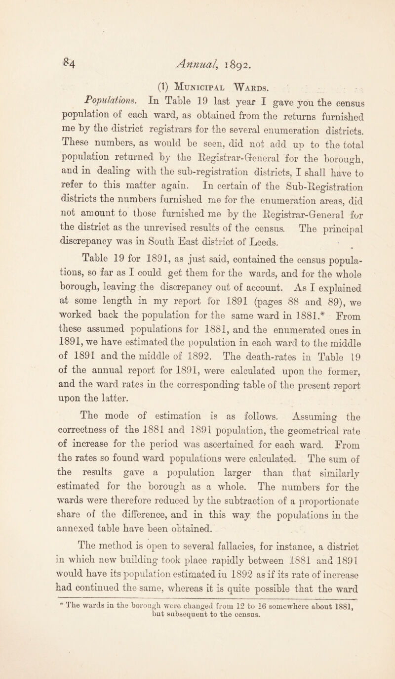 (1) Municipal Wards. Populations. In Table 19 last year I gave you the census population of each ward, as obtained from the returns furnished me by the district registrars for the several enumeration districts. These numbers, as would be seen, did not add up to the total population returned by the Registrar-General for the borough, and in dealing with the sub-registration districts, I shall have to refer to this matter again. In certain ot the Sub-Registration districts the numbers furnished me for the enumeration areas, did not amount to those furnished me by the Registrar-General for the district as the unrevised results of the census. The principal discrepancy was in South East district of Leeds. • Table 19 for 1891, as just said, contained the census popula¬ tions, so far as I could get them for the wards, and for the whole borough, leaving the discrepancy out of account. As I explained at some length in my report for 1891 (pages 88 and 89), we worked back the population for the same ward in 1881.* From these assumed populations for 1881, and the enumerated ones in 1891, we have estimated the population in each ward to the middle of 1891 and the middle of 1892. The death-rates in Table 19 of the annual report for 1891, were calculated upon the former, and the ward rates in the corresponding table of the present report upon the latter. The mode of estimation is as follows. Assuming the correctness of the 1881 and 1891 population, the geometrical rate of increase for the period was ascertained for each ward. From the rates so found ward populations were calculated. The sum of the results gave a population larger than that similarly estimated for the borough as a whole. The numbers for the wards were therefore reduced by the subtraction of a proportionate share of the difference, and in this way the populations in the annexed table have been obtained. The method is open to several fallacies, for instance, a district in which new building took place rapidly between 1881 and 1891 would have its population estimated in 1892 as if its rate of increase had continued the same, whereas it is quite possible that the ward w The wards in the borough were changed from 12 to 16 somewhere about 1881, but subsequent to the census.