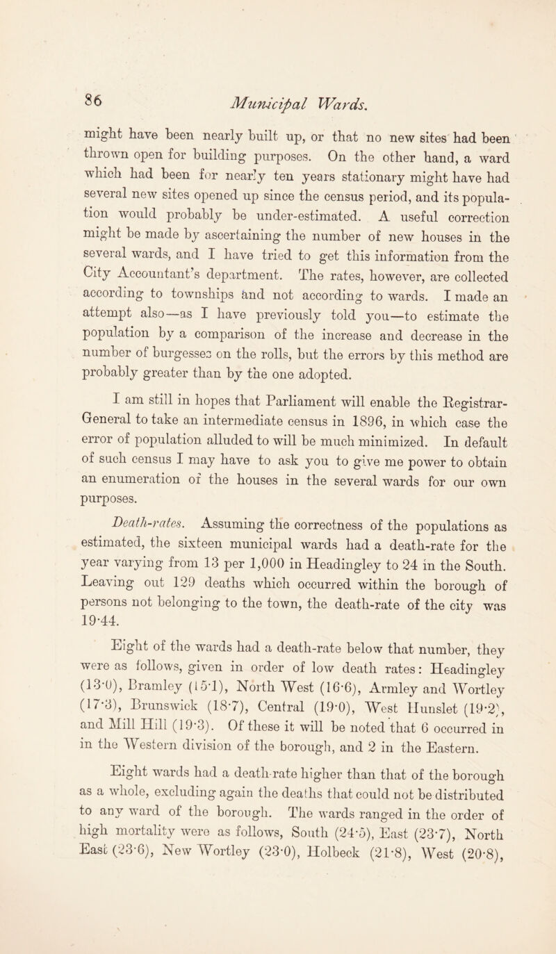 ^ Municipal Wards. might have been nearly built up, or that no new sites bad been thrown open for building purposes. On the other band, a ward which had been for nearly ten years stationary might have had several new sites opened up since the census period, and its popula¬ tion would probably be under-estimated. A useful correction might be made by ascertaining the number of new houses in the several wards, and I have tried to get this information from the City Accountant’s department. The rates, however, are collected according to townships and not according to wards. I made an attempt also—as I have previously told you—to estimate the population by a comparison of the increase and decrease in the number of burgesses on the rolls, but the errors by this method are probably greater than by the one adopted. I am still in hopes that Parliament will enable the Pegistrar- General to take an intermediate census in 1896, in which case the error of population alluded to will be much minimized. In default of such census I may have to ask you to give me power to obtain an enumeration of the houses in the several wards for our own purposes. Death-rates. Assuming the correctness of the populations as estimated, the sixteen municipal wards had a death-rate for the year varying from 13 per 1,000 in Headingley to 24 in the South. Leaving out 129 deaths which occurred within the borough of persons not belonging to the town, the death-rate of the city was 19*44. Eight of the wards had a death-rate below that number, they were as follows, given in order of low death rates: Headingley (13*0), Bramley (i5*1), North West (16*6), Armley and Wortley (17-3), Brunswick (18*7), Central (19*0), West llunslet (19-2), and Mill Hill (19’3). Of these it will be noted that 6 occurred in in the Western division of the borough, and 2 in the Eastern. Eight wards had a death-rate higher than that of the borough as a whole, excluding again the deaths that could not be distributed to any -ward of the borough. The wards ranged in the order of high mortality were as follows, South (24-5), East (23*7), North East (23-6), New Wortley (23*0), Holbeck (2P8), West (20*8),