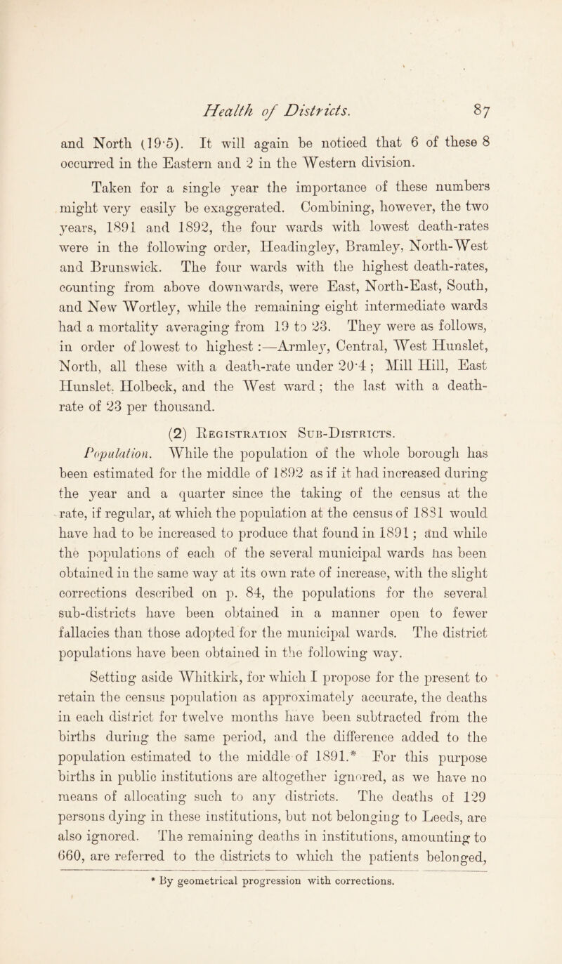 and North (19'5). It will again be noticed that 6 of these 8 occurred in the Eastern and 2 in the Western division. Taken for a single year the importance of these numbers might very easily he exaggerated. Combining, however, the two years, 1891 and 1892, the four wards with lowest death-rates were in the following order, ITeadingley, Bramley, North-West and Brunswick. The four wards with the highest death-rates, counting from above downwards, were East, North-East, South, and New Wortley, while the remaining eight intermediate wards had a mortality averaging from 19 to 23. They were as follows, in order of lowest to highest:—Armley, Central, West Ilunslet, North, all these with a death-rate under 20'4 ; Mill Hill, East Hunslet. Holbeck, and the West ward ; the last with a death- rate of 23 per thousand. (2) Registration Sub-Districts. Population. While the population of the whole borough has been estimated for the middle of 1892 as if it had increased during the year and a quarter since the taking of the census at the rate, if regular, at which the population at the census of 1831 would have had to be increased to produce that found in 1891; and while the populations of each of the several municipal wards lias been obtained in the same way at its own rate of increase, with the slight corrections described on p. 84, the populations for the several sub-districts have been obtained in a manner open to fewer fallacies than those adopted for the municipal wards. The district populations have been obtained in the following way. Setting aside Whitkirk, for which I propose for the present to retain the census population as approximately accurate, the deaths in each district for twelve months have been subtracted from the births during the same period, and the difference added to the population estimated to the middle of 1891.* For this purpose births in public institutions are altogether ignored, as we have no means of allocating such to any districts. The deaths of 129 persons dying in these institutions, but not belonging to Leeds, are also ignored. The remaining deaths in institutions, amounting to 660, are referred to the districts to which the patients belonged, * By geometrical progression with corrections.