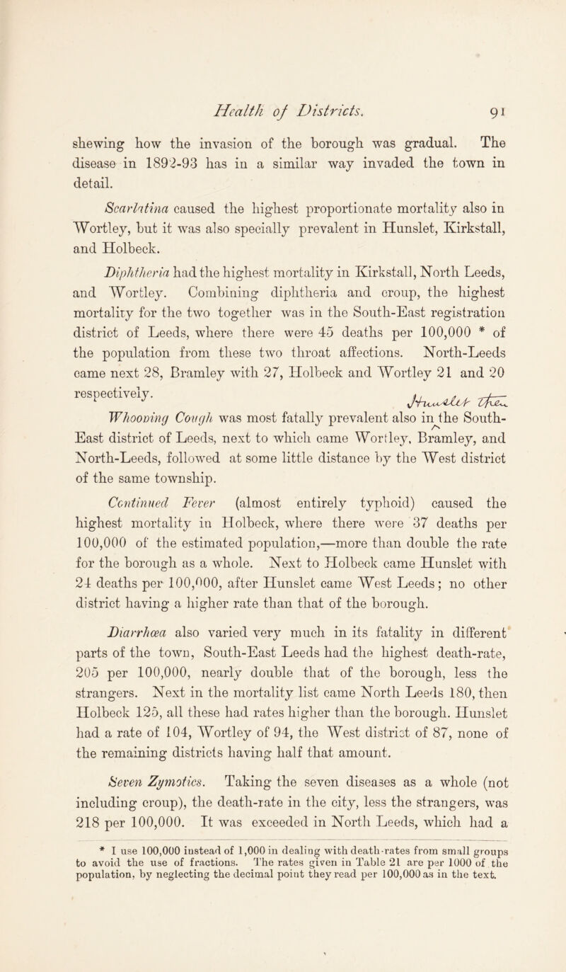 shewing how the invasion of the borough was gradual. The disease in 1892-93 has in a similar way invaded the town in detail. Scarlatina caused the highest proportionate mortality also in Wortley, hut it was also specially prevalent in Hunslet, Kirkstall, and Holbeck. Diphtheria had the highest mortality in Kirkstall, North Leeds, and Wortley. Combining diphtheria and croup, the highest mortality for the two together was in the South-East registration district of Leeds, where there were 45 deaths per 100,000 * of the population from these two throat affections. North-Leeds came next 28, Bramley with 27, Holbeck and Wortley 21 and 20 respectively. Whooving Cough was most fatally prevalent also inthe South- East district of Leeds, next to which came Wortley, Bramley, and North-Leeds, followed at some little distance by the West district of the same township. Continued Fever (almost entirely typhoid) caused the highest mortality in Holbeck, where there were 37 deaths per 100,000 of the estimated population,—more than double the rate for the borough as a whole. Next to Holbeck came Hunslet with 24 deaths per 100,000, after Hunslet came West Leeds; no other district having a higher rate than that of the borough. Diarrhoea also varied very much in its fatality in different parts of the town, South-East Leeds had the highest death-rate, 205 per 100,000, nearly double that of the borough, less the strangers. Next in the mortality list came North Leeds 180, then Holbeck 125, ail these had rates higher than the borough. Hunslet had a rate of 104, Wortley of 94, the West district of 87, none of the remaining districts having half that amount. Seven Zymotics. Taking the seven diseases as a whole (not including croup), the death-rate in the city, less the strangers, was 218 per 100,000. It was exceeded in North Leeds, which had a * I use 100,000 iustead of 1,000 in dealing with death-rates from small groups to avoid the use of fractions. The rates gi?en in Table 21 are per 1000 of the population, by neglecting the decimal point they read per 100,000 as in the text.