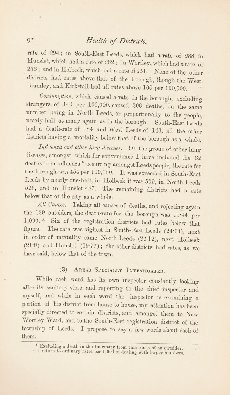 rate of 294 ; in South-East Leeds, which had a rate of 288, in Hnnslet, which had a rate of 262 ; in Wortley, which had a rate of 256 ; and in Holbeck, which had a rate of 251. None of the other districts had rates above that of the borough, though the West, Brainley, and Kirkstall had all rates above 100 per 100,000. Consumption, which caused a rate in the borough, excluding strangers, of 140 per 100,000, caused 206 deaths/on the same number living in North Leeds, or proportionally to the people, nearly half as many again as in the borough. South-East Leeds had a death-rate of 184 and West Leeds of 143, all the other distiicts having' a mortality below7 that of the borough as a whole. Influenza and oilier hmg diseases. Of the group of other lung diseases, amongst which for convenience I have included the 62 deaths from influenza * occurring amongst Leeds people, the rate for the borough w7as 454 per 100,000. It was exceeded in South-East Leeds by nearly one-half, in Holbeck it was 559, in North Leeds oN , and in Hunslet 487. The remaining districts had a rate below that of the city as a whole. All Causes. Taking all causes of deaths, and rejecting again the 129 outsiders, tne death-rate for the borough was 19*14 per 1,000. t Six of the registration districts had rates below that figure. The rate was highest in South-East Leeds (24*14), next in order of mortality came North Leeds (22*12), next Holbeck (21*8) and Hunslet (19*77); the other districts had rates, as we have said, below that of the town. (3) Areas Specially Investigated. While each ward has its own inspector constantly looking after its sanitary state and reporting to the chief inspector and m}self, and wrhile m each ward the inspector is examining a portion of his district from house to house, my attention has been specially directed to certain districts, and amongst them to New Wortley Ward, and to the South-East registration district of the township of Leeds. I propose to say a few words about each of them. Excluding a death in the Infirmary from this cause of an outsider, r I return to ordinary rates per 1,000 in dealing with larger numbers.