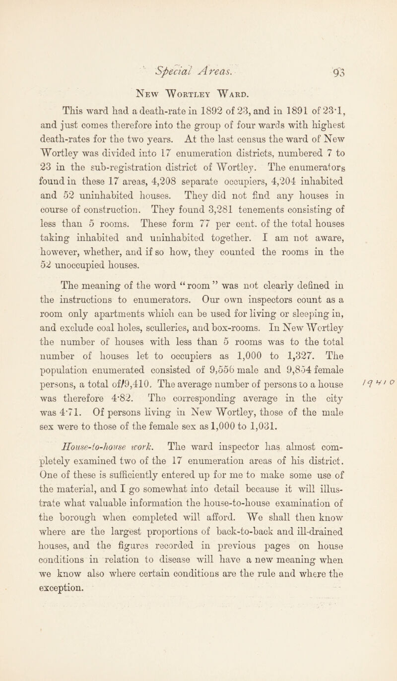 New Wortley Ward. This ward had a death-rate in 1892 of 23, and in 1891 of 23T, and just comes therefore into the group of four wards with highest death-rates for the two years. At the last census the ward of New Wortley was divided into 17 enumeration districts, numbered 7 to 23 in the sub-registration district of Wortley. The enumerators found in these 17 areas, 4,208 separate occupiers, 4,204 inhabited and 52 uninhabited houses. They did not find any houses in course of construction. They found 3,281 tenements consisting of less than 5 rooms. These form 77 per cent, of the total houses taking inhabited and uninhabited together. I am not aware, however, whether, and if so how, they counted the rooms in the 52 unoccupied houses. The meaning of the word “ room ” was not clearly defined in the instructions to enumerators. Our own inspectors count as a room only apartments which can be used for living or sleeping in, and exclude coal holes, sculleries, and box-rooms. In New Wortley the number of houses with less than 5 rooms was to the total number of houses let to occupiers as 1,000 to 1,327. The population enumerated consisted of 9,556 male and 9,854 female persons, a total of/9,410. The average number of persons to a house I q ^ > o was therefore 4*82. The corresponding average in the city was 4*71. Of persons living in New Wortley, those of the male sex were to those of the female sex as 1,000 to 1,031. House-to-house work. The ward inspector has almost com¬ pletely examined two of the 17 enumeration areas of his district. One of these is sufficiently entered up for me to make some use of the material, and I go somewhat into detail because it will illus¬ trate what valuable information the house-to-house examination of the borough when completed will afford. We shall then know where are the largest proportions of back-to-back and ill-drained houses, and the figures recorded in previous pages on house conditions in relation to disease will have a new meaning when we know also where certain conditions are the rule and where the exception.