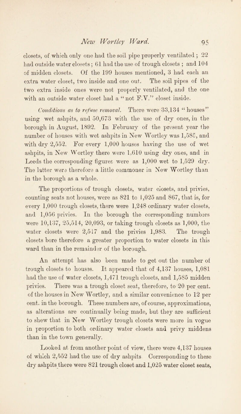 closets, of which only one had the soil pipe properly ventilated ; 22 had outside water closets ; 61 had the use of trough closets ; and 104 of midden closets. Of the 199 houses mentioned, 3 had each an extra water closet, two inside and one out. The soil pipes of the two extra inside ones were not properly ventilated, and the one with an outside water closet had a “not F.V.” closet inside. Conditions as to refuse removal. There were 33,134 “ houses” using wet ashpits, and 50,673 with the use of dry ones, in the borough in August, 1892. In February of the present year the number of houses with wet ashpits in New Wortley was 1,585, and with dry 2,552. For every 1,000 houses having the use of wet ashpits, in New Wortley there were 1,610 using dry ones, and in Leeds the corresponding figures were as 1,000 wet to 1,529 dry. The latter were therefore a little commoner in New Wortley than in the borough as a whole. The proportions of trough closets, water closets, and privies, counting seats not houses, were as 821 to 1,025 and 867, that is, for every 1,000 trough closets, there were 1,248 ordinary water closets, and 1,056 privies. In the borough the corresponding numbers were 10,137, 25,514, 20,093, or taking trough closets as 1,000, the water closets were 2,517 and the privies 1,983. The trough closets bore therefore a greater proportion to water closets in this ward than in the remainder of the borough. An attempt has also been made to get out the number of trough closets to houses. It appeared that of 4,137 houses, 1,081 had the use of water closets, 1,471 trough closets, and 1,585 midden privies. There was a trough closet seat, therefore, to 20 per cent, of the houses in New Wortlej^ and a similar convenience to 12 per cent, in the borough. These numbers are, of course, approximations, as alterations are continually being made, but they are sufficient to shew that in New Wortley trough closets were more in vogue in proportion to both ordinary water closets and privy middens than in the town generally. Looked at from another point of view, there were 4,137 houses of which 2,552 had the use of dry ashpits Corresponding to these dry ashpits there were 821 trough closet and 1,025 water closet seats,