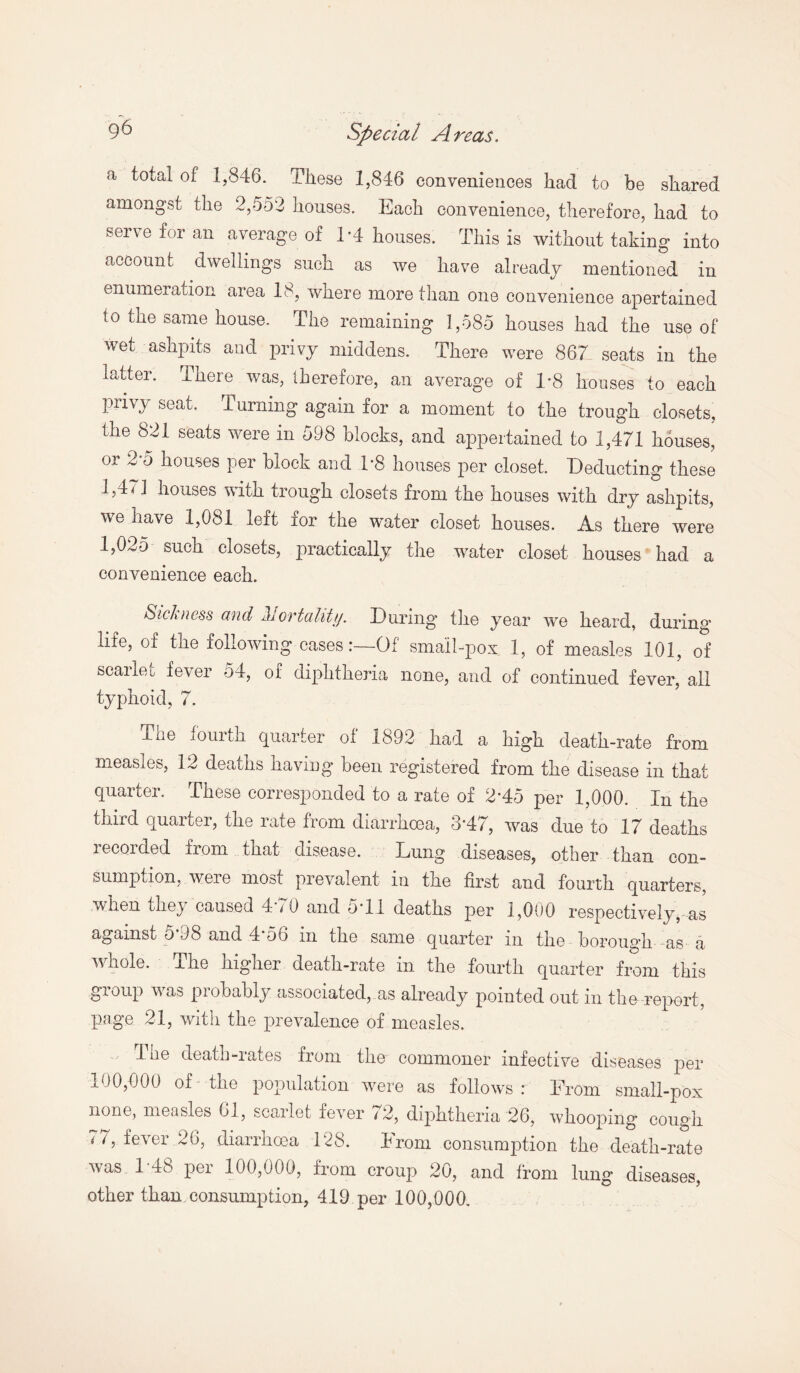 a total of 1,846. These 1,846 conveniences had to be shared amongst the 2,552 houses. Each convenience, therefore, had to serve for an average of T4 houses. This is without taking into account dwellings such as we have already mentioned in enumeration area 18, where more than one convenience apertained to the same house. The remaining 1,585 houses had the use of wet ashpits and privy middens. There were 867 seats in the latter. There was, therefore, an average of 1/8 houses to each privy seat. Turning again for a moment to the trough closets, the 821 seats were in 598 blocks, and appertained to 1,471 houses, or 2-o houses per block and T8 houses per closet. Deducting these 1,47] houses with trough closets from the houses with dry ashpits, we have 1,081 left for the water closet houses. As there were 1,025 sucn closets, practically the water closet houses had a convenience each. Sickness and Mortality. During the year we heard, during life, of the following casesOf small-pox 1, of measles 101, of scarlet, fever 54, of diphtheria none, and of continued fever, all typhoid, 7. xhe fourth quarter ol 1892 had a high death-rate from measles, 12 deaths having been registered from the disease in that quarter. These corresponded to a rate of 2*45 per 1,000. In the third quarter, the rate from diarrhoea, 3*47, was due to 17 deaths recorded from that disease. Lung diseases, other than con¬ sumption, were most prevalent in the first and fourth quarters, when they caused 4*70 and 5*11 deaths per 1,000 respectively, as against 5*98 and 4*56 in the same quarter in the borough as a whole. The higher death-rate in the fourth quarter from this group was probably associated,.as already pointed out in the report, page 21, with the prevalence of measles. 1 ne death-rates from the commoner infective diseases per 100,600 of the population were as follows : Erom small-pox none, measles 61, scarlet fever / 2, diphtheria 26, whooping cough 77, fever 26, diarrhoea 128. Erom consumption the death-rate was 1 48 per 100,000, from croup 20, and from lung diseases, other than consumption, 419 per 100,000.