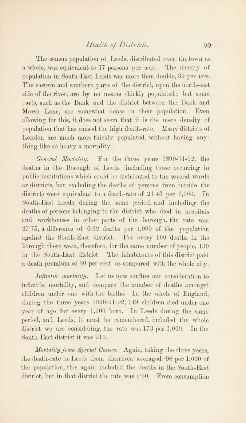 The census population of Leeds, distributed over the town as a whole, was equivalent to 17 persons per acre. The density of population in South-East Leeds was more than double, 39 per acre. The eastern and southern parts of the district, upon the north-east side of the river, are by no means thickly populated; hut some parts, such as the Bank and the district between the Bank and Marsh Lane, are somewhat dense in their population. Even allowing for this, it does not seem that it is the mere density of population that has caused the high death-rate. Many districts of London are much more thickly populated, without having any¬ thing like so heavy a mortality. General Mortality. Eor the three years 1890-91-92, the deaths in the Borough of Leeds (including those occurring in public institutions which could he distributed to the several wards or districts, but excluding the deaths of persons from outside the district) were equivalent to a death-rate of 21 43 per 1,000. In South-East Leeds, during the same period, and including the deaths of persons belonging to the district who died in hospitals and workhouses in other parts of the borough, the rate was 27*75, a difference of 6*32 deaths per 1,000 of the population against the South-East district. For every 100 deaths in the borough there were, therefore, for the same number of people, 130 in the South-East district. The inhabitants of this district paid a death premium of 30 per cent, as compared with the whole city. Infantile mortality. Let us now confine our consideration to infantile mortality, and compare the number of deaths amongst children under one with the births. In the whole of England, during the three years 1890-91-92, 149 children died under one year of age for every 1,000 born. In Leeds during the same period, and Leeds, it must be remembered, included the whole district we are considering, the rate was 173 per 1,000. In the South-East district it was 210. Mortality from Special Causes. Again, taking the three years, the death-rate in Leeds from diarrhoea averaged *98 per 1,000 of the population, this again included the deaths in the South-East district, but in that district the rate was 1*50. From consumption