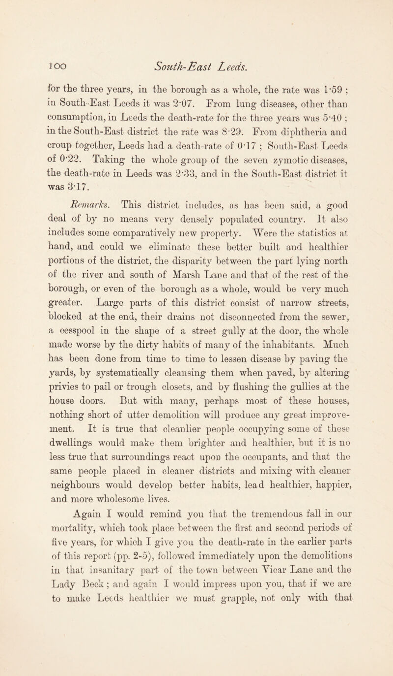 for the three years, in the borough as a whole, the rate was 1*59 ; in South-East Leeds it was 2*07. From lung diseases, other than consumption, in Leeds the death-rate for the three years was 5*40 ; in the South-East district the rate was 8-29. From diphtheria and croup together, Leeds had a death-rate of 0*17 ; South-East Leeds of 0*22. Taking the whole group of the seven zymotic diseases, the death-rate in Leeds was 2*33, and in the South-East district it was 3*17. Remarks. This district includes, as has been said, a good deal of by no means very densely populated country. It also includes some comparatively new property. Were the statistics at hand, and could we eliminate these better built and healthier portions of the district, the disparity between the part lying north of the river and south of Marsh Lane and that of the rest of the borough, or even of the borough as a whole, would be very much greater. Largo parts of this district consist of narrow streets, blocked at the end, their drains not disconnected from the sewer, a cesspool in the shape of a street gully at the door, the whole made worse by the dirty habits of many of the inhabitants. Much has been done from time to time to lessen disease by paving the yards, by systematically cleansing them when paved, by altering privies to pail or trough closets, and by flushing the gullies at the house doors. But with many, perhaps most of these houses, nothing short of utter demolition will produce any great improve¬ ment. It is true that cleanlier people occupying some of these dwellings would make them brighter and healthier, but it is no less true that surroundings react upoD the occupants, and that the same people placed in cleaner districts and mixing with cleaner neighbours would develop better habits, lead healthier, happier, and more wholesome lives. Again I would remind you that the tremendous fall in our mortality, which took place between the first and second periods of five years, for which I give you the death-rate in the earlier parts of this report (pp. 2-5), followed immediately upon the demolitions in that insanitary part of the town between Vicar Lane and the Lady Beck; and again I would impress upon you, that if we are to make Leeds healthier we must grapple, not only with that