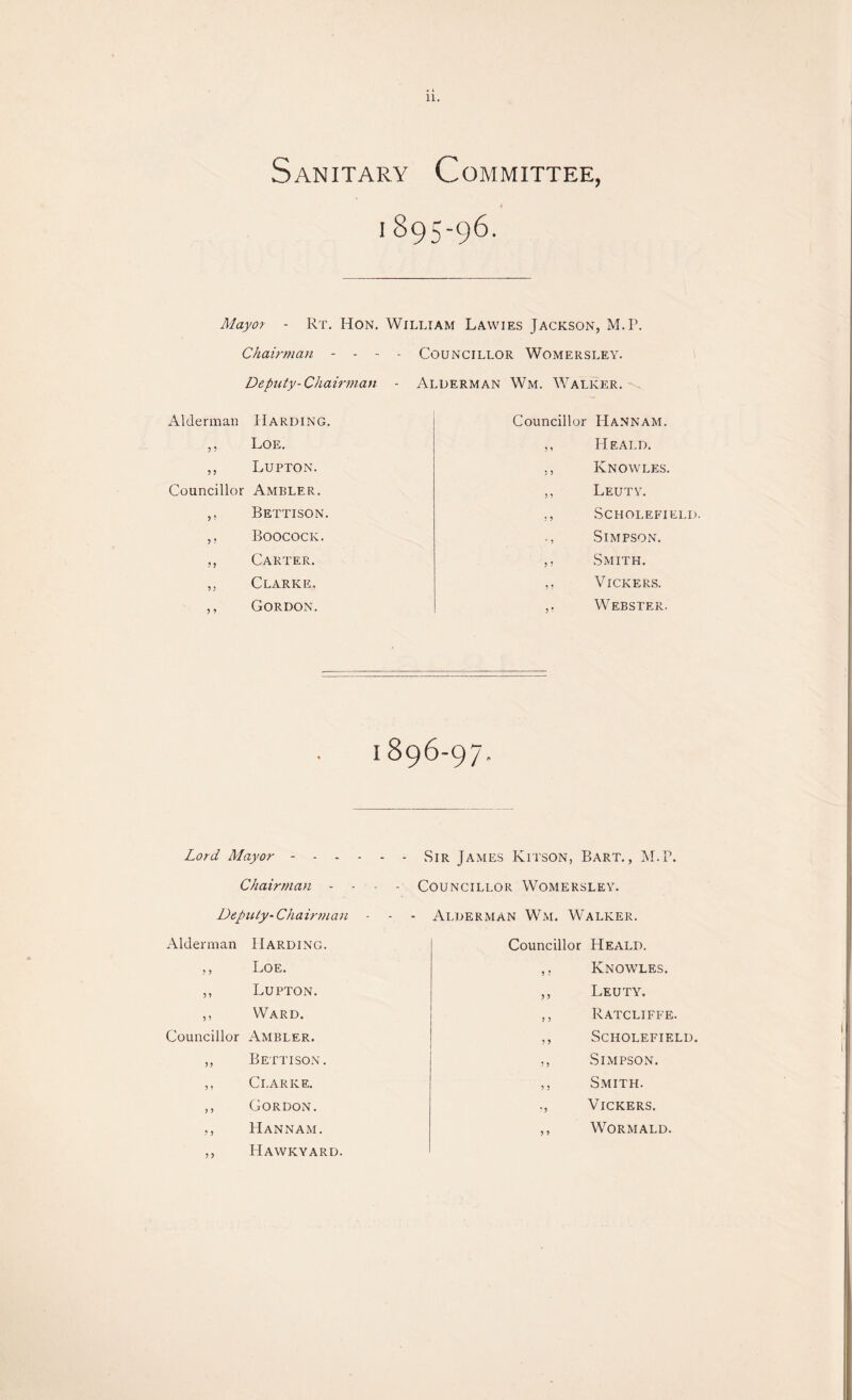 • l 11. Sanitary Committee, i 895-96. Mayor - Rt. Hon. William Lawies Jackson, M.P. Chairman - - - - Councillor Womersley. Deputy-Chairman - Alderman Wm. Walker. Alderman Harding. ,, Loe. ,, Lupton. Councillor Ambler. ,, Bettison. ,, Boocock. ,, Carter. „ Clarke. ,, Gordon. Councillor Hannam. ,, Heald. „ Knowles. ,, Leuty. ., SCHOLEFIELD. Simpson. ,, Smith. ,. Vickers. Webster. 1896-97. Lord Mayor - Chairman - Deputy- Chairman Alderman Harding. ,, Loe. ,, Lupton. ,, Ward. Councillor Ambler. ,, Bettison. ,, Clarke. ,, Gordon. ,, Hannam. ,, Hawkyard. Sir James Kitson, Bart., M.P. Councillor Womersley. - Alderman Wm. Walker. Councillor Heald. ,, Knowles. ,, Leuty. ,, Ratcliffe. ,, Scholefield. Simpson. ,, Smith. ., Vickers. ,, Wormald.