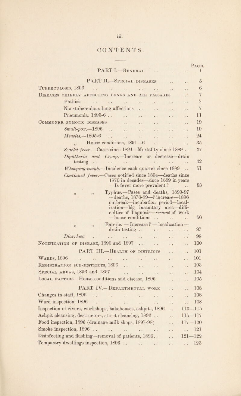 CONTENTS. Page. PART I.—General .. . .. 1 PART II.—Special diseases . . .. 5 Tuberculosis, 1896 .. .. . . .. . . . . .. 6 Diseases chiefly affecting lungs and air passages . . 7 Phthisis . . . . . . . . . . . . . . 7 Non-tuberculous lung affections . . . . . . . . 7 Pneumonia, 1895-6 . . . . . . . . . . . . 11 Commoner zymotic diseases . . .. .. . .. 19 Small-pox.—1896 . . . . . . . . . . . . 19 Measles.—1895-6 . , . . . . . . . . . . 24 „ House conditions, 1891—6 . . . . . . 35 Scarlet fever.—Cases since 1894—Mortality since 1889 . . 37 Diphtheria and Croup.—Increase or decrease—drain testing , . . . . . . . . . . . 42 Whooping-cough.— -Incidence each quarter since 1889 . . 51 Continued fever.—Cases notified since 1894—deaths since 1870 in decades—since 1889 in years —Is fever more prevalent ? . . 53 Typhus.—Cases and deaths, 1890-97 — deaths, 1876-89—P increase—1896 outbreak—incubation period—local¬ ization—big insanitary area—diffi¬ culties of diagnosis—resume of work —house conditions . . . . . . 56 „ „ Enteric. — Increase ? — localization — drain testing . . . . .. .. 87 Diarrhcea . . . . . . . . . . . . „ . 98 Notification of disease, 1896 and 1897 .. .. .. . . 100 PART III.—Health of districts . . . . 101 W ards, 1896 . . . . .. . . . . . . . . . . 101 Registration sub-districts, 1896 . . . . . . . . .. 103 Special areas, 1896 and 1897 . . . . . . . . .. 104 Local factors—House conditions and disease, 1896 . . . . 105 PART IV.— Departmental work . . . . 108 Changes in staff, 1896 . . . . . . . . . . . . . . 108 Ward inspection, 1896 . . . . . . .. . . . . . . 108 Inspection of rivers, workshops, bakehouses, ashpits, 1896 . . 113—115 Ashpit cleansing, destructors, street cleansing, 1896 . . . . 115—117 Food inspection, 1896 (drainage milk shops, 1897-98) .. 117—120 Smoke inspection, 1896 . . . . . . . . . . . . . . 121 Disinfecting and flushing—removal of patients, 1896. . . . 121—122 Temporary dwellings inspection, 1896 . . . . . . . . . . 123