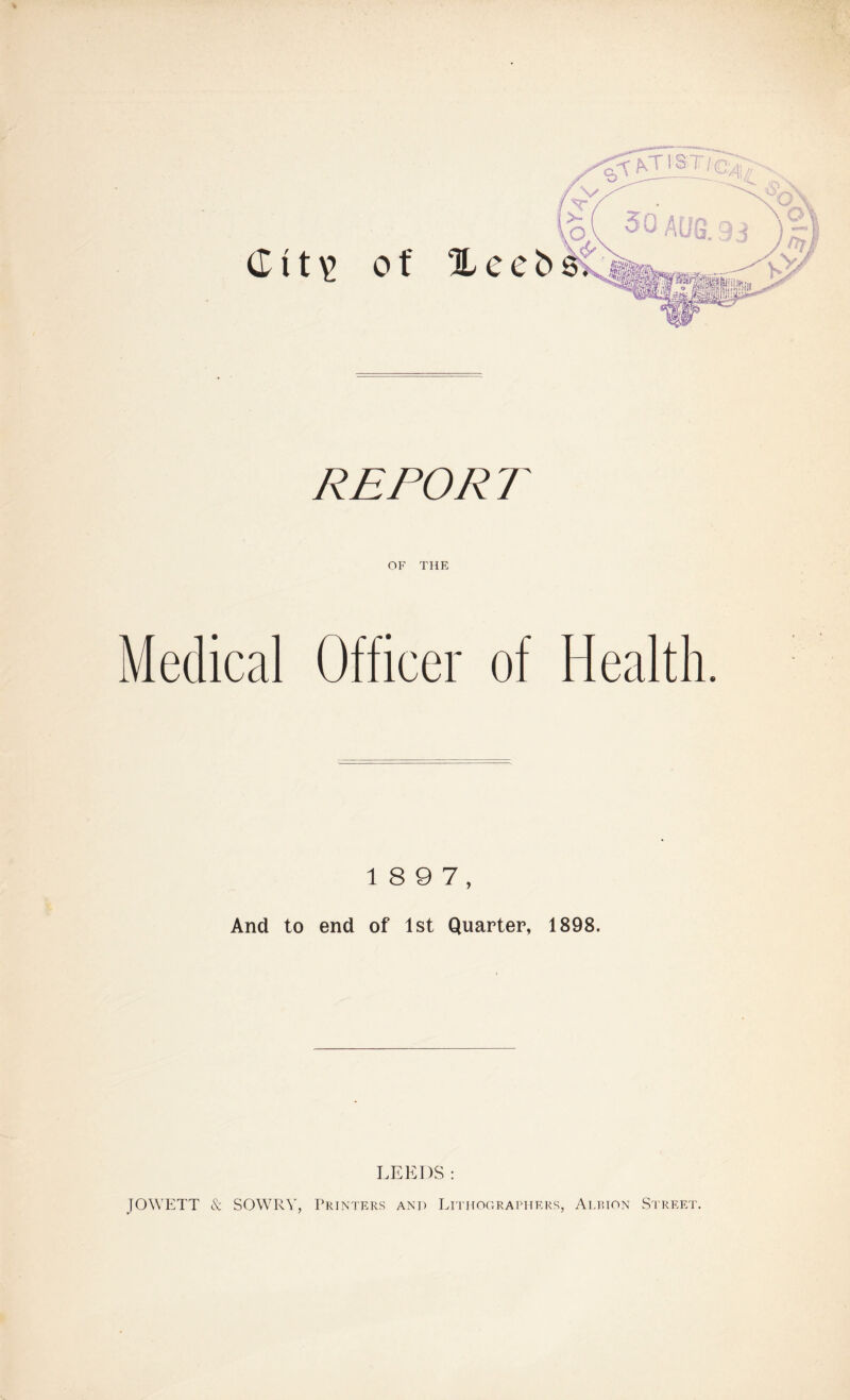 RE FOR T OF THE Medical Officer of Health. 1 8 9 7, And to end of 1st Quarter, 1898. LEEDS: JOWETT & SOWRY, Printers and Lithographers, Albion Street.