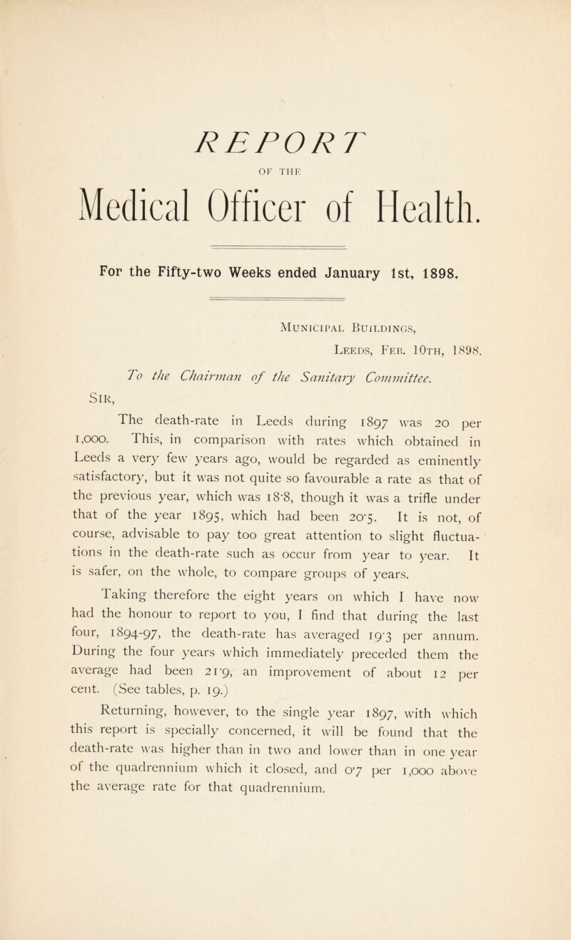 REPORT OF THE Medical Officer of Health. For the Fifty-two Weeks ended January 1st, 1898. Municipal Buildings, Leeds, Feb. 10th, 1898. To the Chairman of the Sanitary Committee. Sir, The death-rate in Leeds during 1897 was 20 per i,ooo. This, in comparison with rates which obtained in Leeds a very few years ago, would be regarded as eminently satisfactory, but it was not quite so favourable a rate as that of the previous year, which was i8'8, though it was a trifle under that of the year 1895, which had been 20'5- It is not, of course, advisable to pay too great attention to slight fluctua¬ tions in the death-rate such as occur from year to year. It is safer, on the whole, to compare groups of years. Taking therefore the eight years on which I have now had the honour to report to you, I find that during the last four, 1894-97, the death-rate has averaged 19-3 per annum. During the four years which immediately preceded them the average had been 21-9, an improvement of about 12 per cent. (See tables, p. 19.) Returning, however, to the single year 1897, with which this report is specially concerned, it will be found that the death-rate was higher than in two and lower than in one year of the quadrennium which it closed, and O’J per 1,000 above the average rate for that quadrennium.