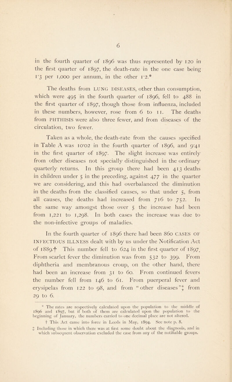 in the fourth quarter of 1896 was thus represented by 120 in the first quarter of 1897, the death-rate in the one case being 1'3 per 1,000 per annum, in the other i’2.* The deaths from LUNG DISEASES, other than consumption, which were 495 in the fourth quarter of 1896, fell to 488 in the first quarter of 1897, though those from influenza, included in these numbers, however, rose from 6 to 11. The deaths from PHTHISIS were also three fewer, and from diseases of the circulation, two fewer. Taken as a whole, the death-rate from the causes specified in Table A was 10*02 in the fourth quarter of 1896, and 9‘4i in the first quarter of 1897. The slight increase was entirely from other diseases not specially distinguished in the ordinary quarterly returns. In this group there had been 413 deaths in children under 5 in the preceding, against 477 in the quarter we are considering, and this had overbalanced the diminution in the deaths from the classified causes, so that under 5, from all causes, the deaths had increased from 716 to 752. In the same way amongst those over 5 the increase had been from 1,221 to 1,298. In both cases the increase was due to the non-infective groups of maladies. In the fourth quarter of 1896 there had been 860 CASES OF INFECTIOUS ILLNESS dealt with by us under the Notification Act of 1889.^ This number fell to 624 in the first quarter of 1897. From scarlet fever the diminution was from 532 to 399. From diphtheria and membranous croup, on the other hand, there had been an increase from 31 to 60. From continued fevers the number fell from 146 to 61. From puerperal fever and erysipelas from 122 to 98, and from “other diseases’’]; from 29 to 6. * The rates are respectively calculated upon the population to the middle of 1896 and 1897, but if both of them are calculated upon the population to the beginning of January, the numbers carried to one decimal place are not altered. t This Act came into force in Leeds in May, 1894. See note p. 8. J Including those in which there was at first some doubt about the diagnosis, and in which subsequent observation excluded the case from any of the notifiable groups.