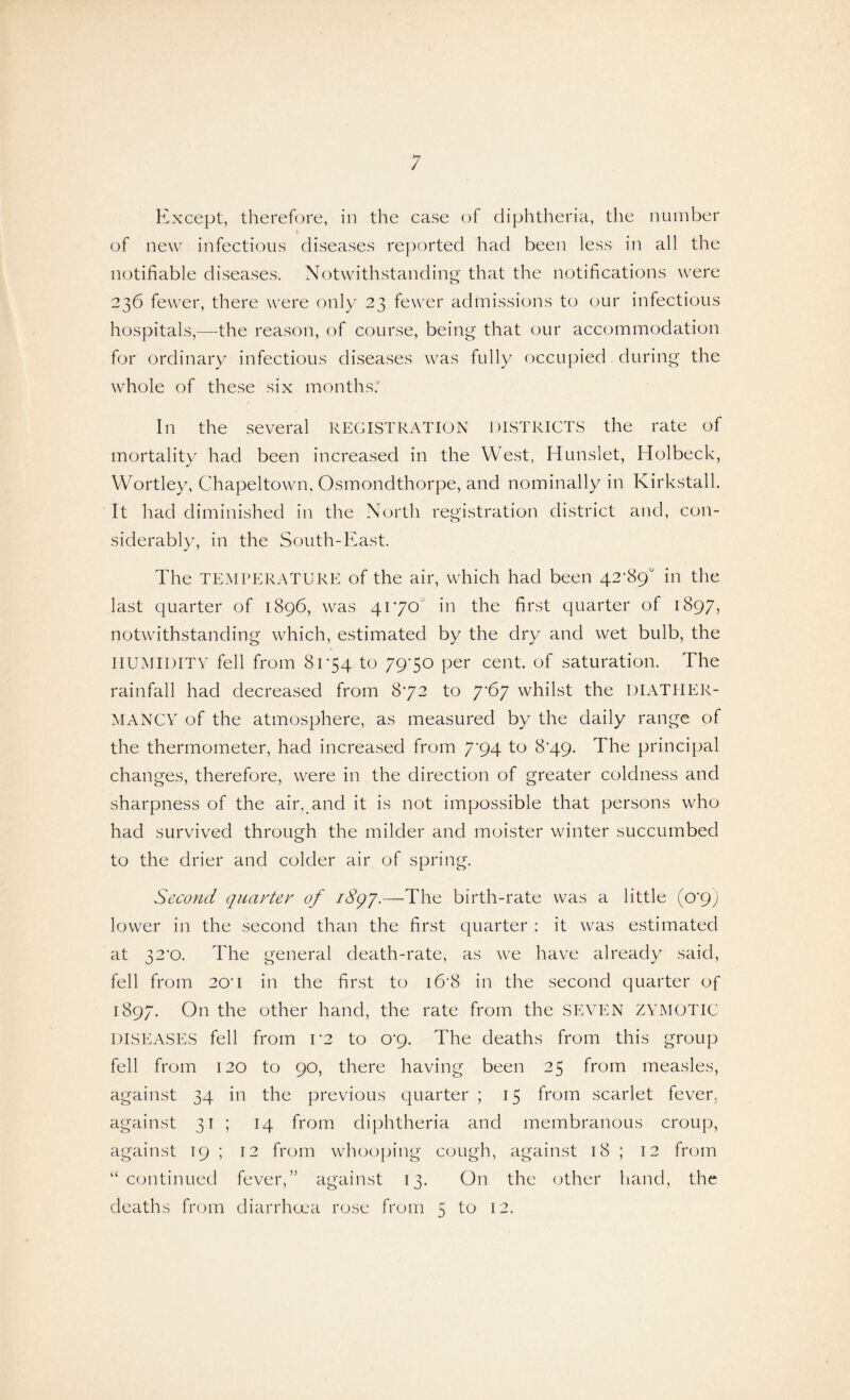 Except, therefore, in the case of diphtheria, the number of new infectious diseases reported had been less in all the notifiable diseases. Notwithstanding that the notifications were 236 fewer, there were only 23 fewer admissions to our infectious hospitals,—the reason, of course, being that our accommodation for ordinary infectious diseases was fully occupied during the whole of these six months; In the several REGISTRATION DISTRICTS the rate of mortality had been increased in the West, Hunslet, Holbeck, Wortley, Chapeltown, Osmondthorpe, and nominally in Kirkstall. It had diminished in the North registration district and, con¬ siderably, in the South-East. The TEMPERATURE of the air, which had been 42-89“ in the last quarter of 1896, was 4170“ in the first quarter of 1897, notwithstanding which, estimated by the dry and wet bulb, the HUMIDITY fell from 81*54 to 7970 per cent, of saturation. The rainfall had decreased from 8-72 to 7-67 whilst the DIATHER¬ MANCY of the atmosphere, as measured by the daily range of the thermometer, had increased from 7-94 to 8-49. The principal changes, therefore, were in the direction of greater coldness and sharpness of the air. and it is not impossible that persons who had survived through the milder and moister winter succumbed to the drier and colder air of spring. Second quarter of i8gy.—The birth-rate was a little (0*9) lower in the second than the first quarter : it was estimated at 32*0. The general death-rate, as we have already said, fell from 20H in the first to i6’8 in the second quarter of 1897. On the other hand, the rate from the SEVEN ZYMOTIC DISEASES fell from r2 to op. The deaths from this group fell from 120 to 90, there having been 25 from measles, against 34 in the previous quarter ; 15 from scarlet fever, against 31 ; 14 from diphtheria and membranous croup, against 19 ; 12 from whooping cough, against 18 ; 12 from “continued fever,” against 13. On the other hand, the