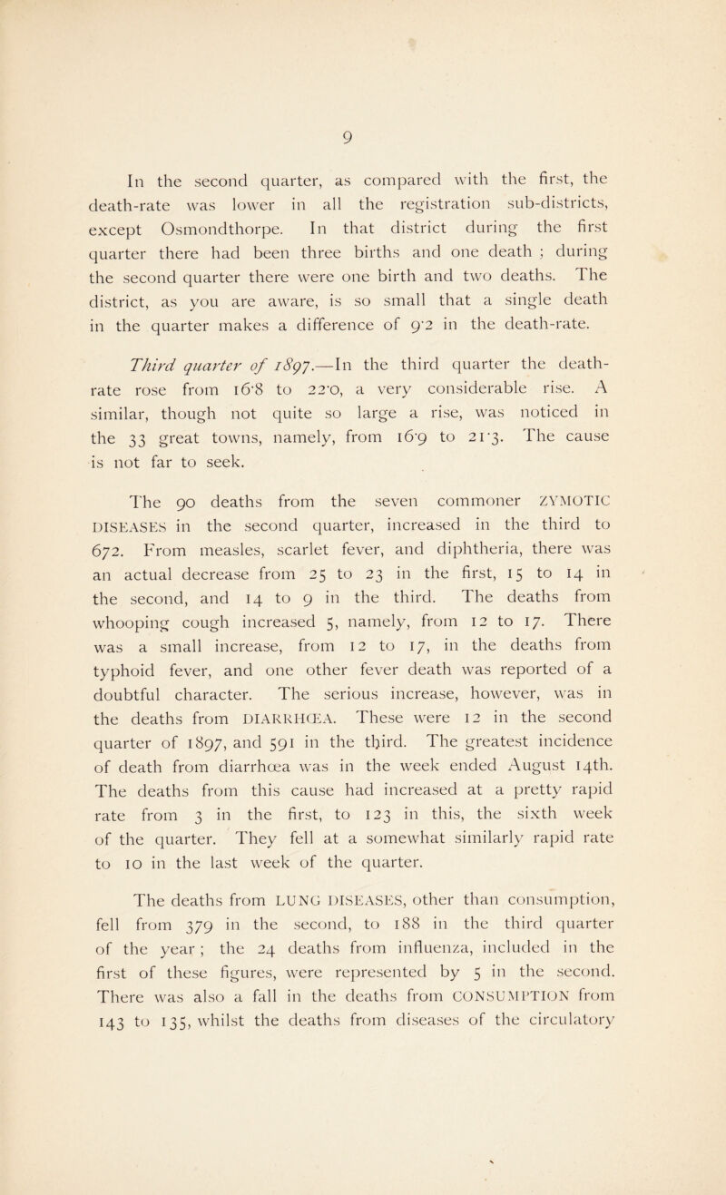 In the second quarter, as compared with the first, the death-rate was lower in all the registration sub-districts, except Osmondthorpe. In that district during the first quarter there had been three births and one death ; during the second quarter there were one birth and two deaths. The district, as you are aware, is so small that a single death in the quarter makes a difference of 9'2 in the death-rate. Third quarter of 1897.—In the third quarter the death- rate rose from i6’8 to 22*0, a very considerable rise. A similar, though not quite so large a rise, was noticed in the 33 great towns, namely, from i6‘9 to 2i‘3. The cause is not far to seek. The 90 deaths from the seven commoner ZYMOTIC DISEASES in the second quarter, increased in the third to 672. From measles, scarlet fever, and diphtheria, there was an actual decrease from 25 to 23 in the first, 15 to 14 in the second, and 14 to 9 in the third. The deaths from whooping cough increased 5, namely, from 12 to 17. There was a small increase, from 12 to 17, in the deaths from typhoid fever, and one other fever death was reported of a doubtful character. The serious increase, however, was in the deaths from DIARRHOEA. These were 12 in the second quarter of 1897, and 591 in the third. The greatest incidence of death from diarrhoea was in the week ended August 14th. The deaths from this cause had increased at a pretty rapid rate from 3 in the first, to 123 in this, the sixth week of the quarter. They fell at a somewhat similarly rapid rate to 10 in the last week of the quarter. The deaths from LUNG DISEASES, other than consumption, fell from 379 in the second, to 188 in the third quarter of the year ; the 24 deaths from influenza, included in the first of these figures, were represented by 5 in the second. There was also a fall in the deaths from CONSUMPTION from 143 to 135, whilst the deaths from diseases of the circulatory