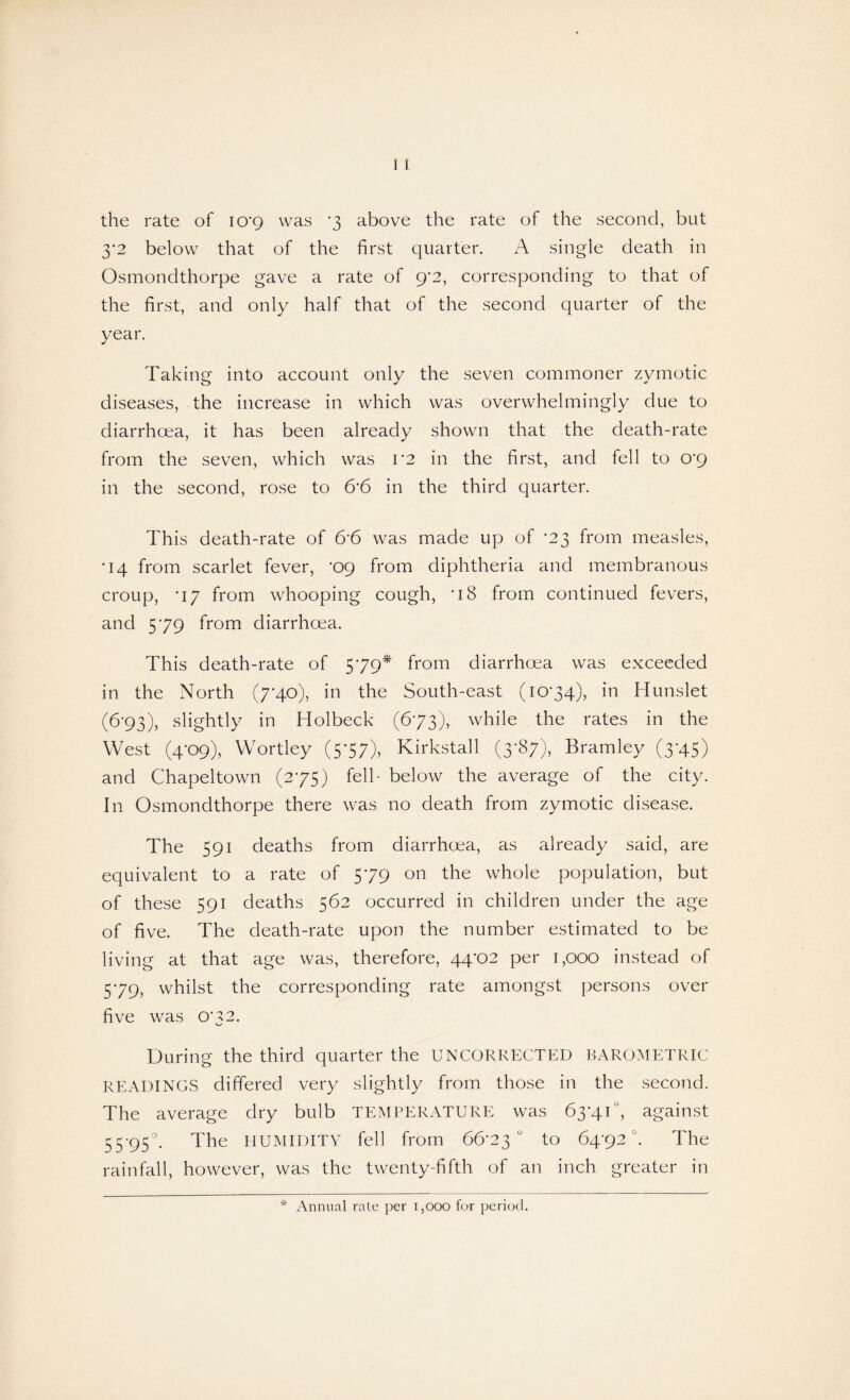 the rate of 10*9 was *3 above the rate of the second, but 3’2 below that of the first quarter. A single death in Osmoncithorpe gave a rate of 9*2, corresponding to that of the first, and only half that of the second quarter of the year. Taking into account only the seven commoner zymotic diseases, the increase in which was overwhelmingly due to diarrhoea, it has been already shown that the death-rate from the seven, which was 1*2 in the first, and fell to 0*9 in the second, rose to 6*6 in the third quarter. This death-rate of &6 was made up of -23 from measles, •14 from scarlet fever, ’09 from diphtheria and membranous croup, *i7 from whooping cough, -i8 from continued fevers, and 579 from diarrhoea. This death-rate of 579* from diarrhoea was exceeded in the North (7*40), in the South-east (1074), in Hunslet (6*93), slightly in Holbeck (673), while the rates in the West (4*09), Wortley (5*57), Kirkstall (3-87), Bramley (3-45) and Chapeltown (275) fell- below the average of the city. In Osmondthorpe there was no death from zymotic disease. The 591 deaths from diarrhoea, as already said, are equivalent to a rate of 579 on the whole population, but of these 591 deaths 562 occurred in children under the age of five. The death-rate upon the number estimated to be living at that age was, therefore, 44-02 per 1,000 instead of 5-79, whilst the corresponding rate amongst persons over five was O'32. v_/ During the third quarter the UNCORRECTED BAROMETRIC READINGS differed very slightly from those in the second. The average dry bulb TEMPERATURE was 63-41°, against 55-95°. The HUMIDITY fell from 66-23° to 64*92°. The rainfall, however, was the twenty-fifth of an inch greater in * Annual rate per 1,000 for period.