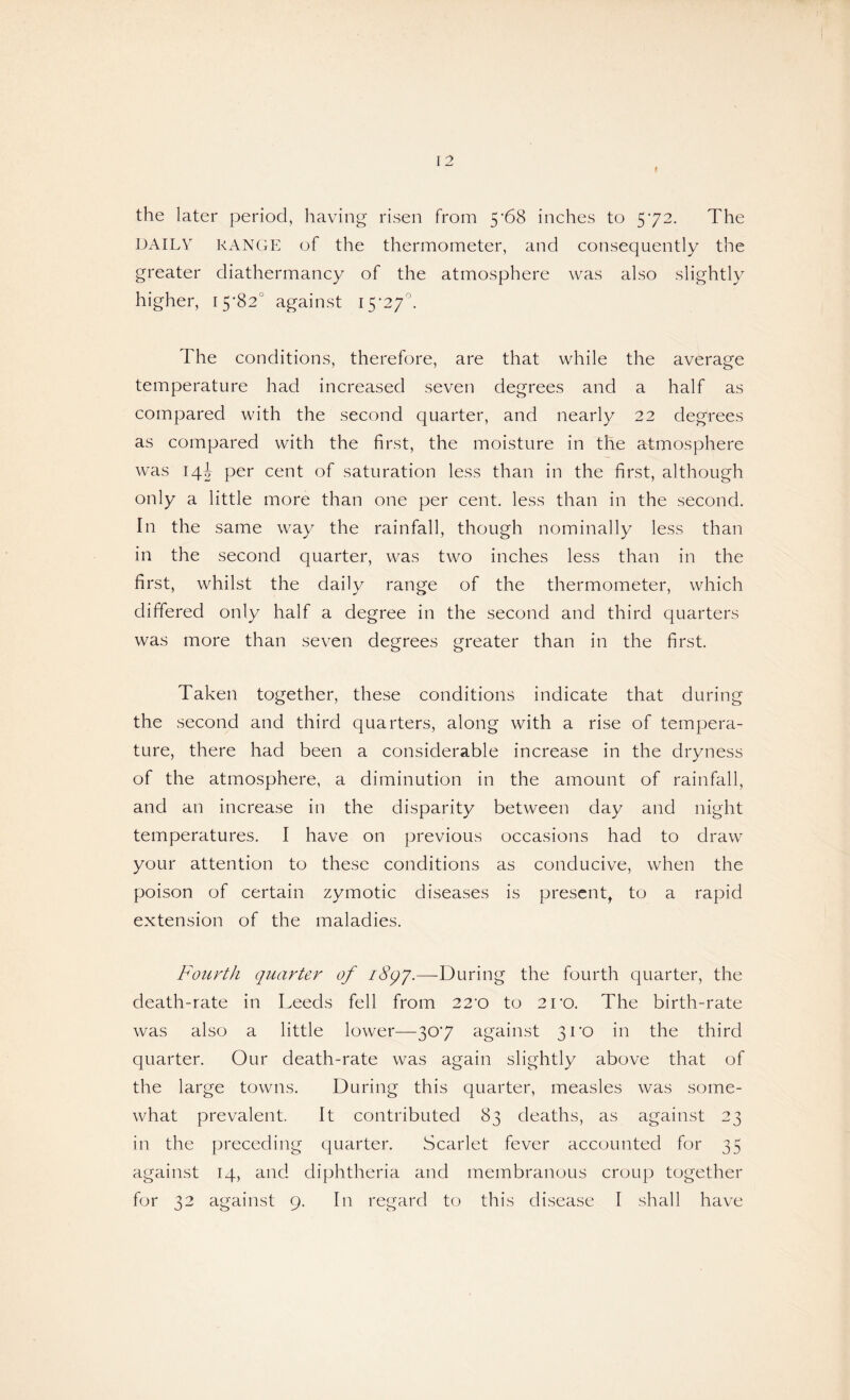 f the later period, having risen from 5'68 inches to 572. The DAILY RANGE of the thermometer, and consequently the greater diathermancy of the atmosphere was also slightly higher, 15-82° against 15*27°. The conditions, therefore, are that while the average temperature had increased seven degrees and a half as compared with the second quarter, and nearly 22 degrees as compared with the first, the moisture in the atmosphere was 14J per cent of saturation less than in the first, although only a little more than one per cent, less than in the second. In the same way the rainfall, though nominally less than in the second quarter, was two inches less than in the first, whilst the daily range of the thermometer, which differed only half a degree in the second and third quarters was more than seven degrees greater than in the first. Taken together, these conditions indicate that during the second and third quarters, along with a rise of tempera¬ ture, there had been a considerable increase in the dryness of the atmosphere, a diminution in the amount of rainfall, and an increase in the disparity between day and night temperatures. I have on previous occasions had to draw your attention to these conditions as conducive, when the poison of certain zymotic diseases is present, to a rapid extension of the maladies. Fourth quarter of i8qj.—During the fourth quarter, the death-rate in Leeds fell from 22*0 to 2ro. The birth-rate was also a little lower—30*7 against 31*0 in the third quarter. Our death-rate was again slightly above that of the large towns. During this quarter, measles was some¬ what prevalent. It contributed 83 deaths, as against 23 in the preceding quarter. Scarlet fever accounted for 35 against 14, and diphtheria and membranous croup together for 32 against 9. In regard to this disease I shall have