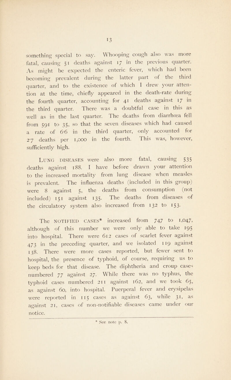 something special to say. Whooping cough also was more fatal, causing 51 deaths against 17 in the previous quarter. As might be expected the enteric fever, which had been becoming prevalent during the latter part of the third quarter, and to the existence of which I drew your atten¬ tion at the time, chiefly appeared in the death-rate during the fourth quarter, accounting for 41 deaths against 17 in the third quarter. There was a doubtful case in this as well as in the last quarter. The deaths from diarrhoea fell from 591 to 35, so that the seven diseases which had caused a rate of 6*6 in the third quarter, only accounted for 27 deaths per 1,000 in the fourth. This was, however, sufficiently high. Lung DISEASES were also more fatal, causing 535 deaths aeainst 188. I have before drawn your attention o to the increased mortality from lung disease when measles is prevalent. The influenza deaths (included in this group) were 8 against 5, the deaths from consumption (not included) 151 against 135. The deaths from diseases of the circulatory system also increased from 132 to 153* The NOTIFIED CASES* increased from 747 to 1,047, although of this number we were only able to take 195 into hospital. There were 612 cases of scarlet fever against 473 in the preceding quarter, and we isolated 119 against 138. There were more cases reported, but fewer sent to hospital, the presence of typhoid, of course, requiring us to keep beds for that disease. The diphtheria and croup case*> numbered 77 against 27. While there was no typhus, the typhoid cases numbered 211 against 162, and we took 65, as against 60, into hospital. Puerperal fever and erysipelas were reported in 115 cases as against 63, while 31, as against 21, cases of non-notifiable diseases came under our notice.